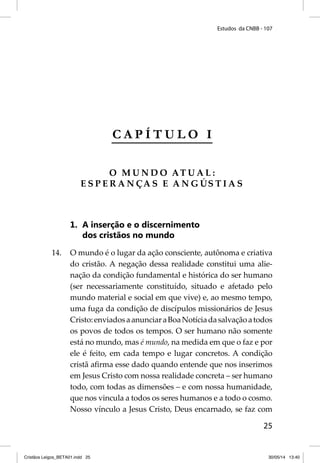 Estudos da CNBB - 107 
25 
C A P Í T U L O I 
O MUNDO ATUAL: 
ESPERANÇA S E ANGÚSTIAS 
1. A inserção e o discernimento 
dos cristãos no mundo 
14. O mundo é o lugar da ação consciente, autônoma e criativa 
do cristão. A negação dessa realidade constitui uma alie-nação 
da condição fundamental e histórica do ser humano 
(ser necessariamente constituído, situado e afetado pelo 
mundo material e social em que vive) e, ao mesmo tempo, 
uma fuga da condição de discípulos missionários de Jesus 
Cristo: enviados a anunciar a Boa Notícia da salvação a todos 
os povos de todos os tempos. O ser humano não somente 
está no mundo, mas é mundo, na medida em que o faz e por 
ele é feito, em cada tempo e lugar concretos. A condição 
cristã afi rma esse dado quando entende que nos inserimos 
em Jesus Cristo com nossa realidade concreta – ser humano 
todo, com todas as dimensões – e com nossa humanidade, 
que nos vincula a todos os seres humanos e a todo o cosmo. 
Nosso vínculo a Jesus Cristo, Deus encarnado, se faz com 
Cristãos Leigos_BETA01.indd 25 30/05/14 13:40 
 