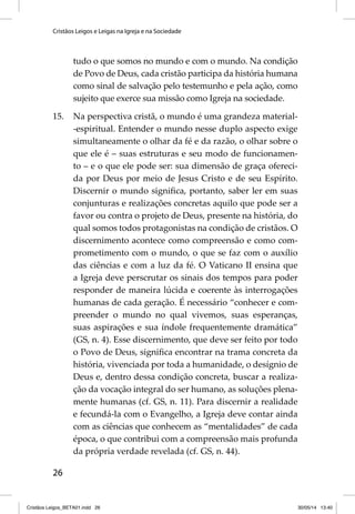 Cristãos Leigos e Leigas na Igreja e na Sociedade 
26 
tudo o que somos no mundo e com o mundo. Na condição 
de Povo de Deus, cada cristão participa da história humana 
como sinal de salvação pelo testemunho e pela ação, como 
sujeito que exerce sua missão como Igreja na sociedade. 
15. Na perspectiva cristã, o mundo é uma grandeza material- 
-espiritual. Entender o mundo nesse duplo aspecto exige 
simultaneamente o olhar da fé e da razão, o olhar sobre o 
que ele é – suas estruturas e seu modo de funcionamen-to 
– e o que ele pode ser: sua dimensão de graça ofereci-da 
por Deus por meio de Jesus Cristo e de seu Espírito. 
Discernir o mundo signifi ca, portanto, saber ler em suas 
conjunturas e realizações concretas aquilo que pode ser a 
favor ou contra o projeto de Deus, presente na história, do 
qual somos todos protagonistas na condição de cristãos. O 
discernimento acontece como compreensão e como com-prometimento 
com o mundo, o que se faz com o auxílio 
das ciências e com a luz da fé. O Vaticano II ensina que 
a Igreja deve perscrutar os sinais dos tempos para poder 
responder de maneira lúcida e coerente às interrogações 
humanas de cada geração. É necessário “conhecer e com-preender 
o mundo no qual vivemos, suas esperanças, 
suas aspirações e sua índole frequentemente dramática” 
(GS, n. 4). Esse discernimento, que deve ser feito por todo 
o Povo de Deus, signifi ca encontrar na trama concreta da 
história, vivenciada por toda a humanidade, o desígnio de 
Deus e, dentro dessa condição concreta, buscar a realiza-ção 
da vocação integral do ser humano, as soluções plena-mente 
humanas (cf. GS, n. 11). Para discernir a realidade 
e fecundá-la com o Evangelho, a Igreja deve contar ainda 
com as ciências que conhecem as “mentalidades” de cada 
época, o que contribui com a compreensão mais profunda 
da própria verdade revelada (cf. GS, n. 44). 
Cristãos Leigos_BETA01.indd 26 30/05/14 13:40 
 