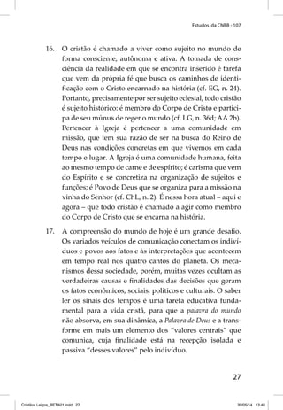 Estudos da CNBB - 107 
16. O cristão é chamado a viver como sujeito no mundo de 
forma consciente, autônoma e ativa. A tomada de cons-ciência 
da realidade em que se encontra inserido é tarefa 
que vem da própria fé que busca os caminhos de identi-fi 
cação com o Cristo encarnado na história (cf. EG, n. 24). 
Portanto, precisamente por ser sujeito eclesial, todo cristão 
é sujeito histórico: é membro do Corpo de Cristo e partici-pa 
de seu múnus de reger o mundo (cf. LG, n. 36d; AA 2b). 
Pertencer à Igreja é pertencer a uma comunidade em 
missão, que tem sua razão de ser na busca do Reino de 
Deus nas condições concretas em que vivemos em cada 
tempo e lugar. A Igreja é uma comunidade humana, feita 
ao mesmo tempo de carne e de espírito; é carisma que vem 
do Espírito e se concretiza na organização de sujeitos e 
funções; é Povo de Deus que se organiza para a missão na 
vinha do Senhor (cf. ChL, n. 2). É nessa hora atual – aqui e 
agora – que todo cristão é chamado a agir como membro 
do Corpo de Cristo que se encarna na história. 
17. A compreensão do mundo de hoje é um grande desafi o. 
Os variados veículos de comunicação conectam os indiví-duos 
e povos aos fatos e às interpretações que acontecem 
em tempo real nos quatro cantos do planeta. Os meca-nismos 
dessa sociedade, porém, muitas vezes ocultam as 
verdadeiras causas e fi nalidades das decisões que geram 
os fatos econômicos, sociais, políticos e culturais. O saber 
ler os sinais dos tempos é uma tarefa educativa funda-mental 
para a vida cristã, para que a palavra do mundo 
não absorva, em sua dinâmica, a Palavra de Deus e a trans-forme 
em mais um elemento dos “valores centrais” que 
comunica, cuja fi nalidade está na recepção isolada e 
passiva “desses valores” pelo indivíduo. 
27 
Cristãos Leigos_BETA01.indd 27 30/05/14 13:40 
 