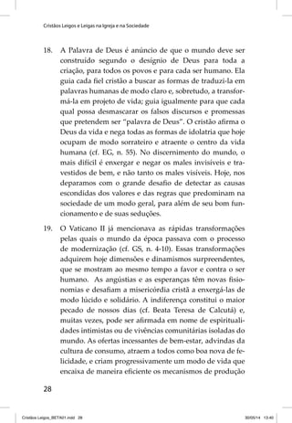 Cristãos Leigos e Leigas na Igreja e na Sociedade 
18. A Palavra de Deus é anúncio de que o mundo deve ser 
28 
construído segundo o desígnio de Deus para toda a 
criação, para todos os povos e para cada ser humano. Ela 
guia cada fi el cristão a buscar as formas de traduzi-la em 
palavras humanas de modo claro e, sobretudo, a transfor-má- 
la em projeto de vida; guia igualmente para que cada 
qual possa desmascarar os falsos discursos e promessas 
que pretendem ser “palavra de Deus”. O cristão afi rma o 
Deus da vida e nega todas as formas de idolatria que hoje 
ocupam de modo sorrateiro e atraente o centro da vida 
humana (cf. EG, n. 55). No discernimento do mundo, o 
mais difícil é enxergar e negar os males invisíveis e tra-vestidos 
de bem, e não tanto os males visíveis. Hoje, nos 
deparamos com o grande desafi o de detectar as causas 
escondidas dos valores e das regras que predominam na 
sociedade de um modo geral, para além de seu bom fun-cionamento 
e de suas seduções. 
19. O Vaticano II já mencionava as rápidas transformações 
pelas quais o mundo da época passava com o processo 
de modernização (cf. GS, n. 4-10). Essas transformações 
adquirem hoje dimensões e dinamismos surpreendentes, 
que se mostram ao mesmo tempo a favor e contra o ser 
humano. As angústias e as esperanças têm novas fi sio-nomias 
e desafi am a misericórdia cristã a enxergá-las de 
modo lúcido e solidário. A indiferença constitui o maior 
pecado de nossos dias (cf. Beata Teresa de Calcutá) e, 
muitas vezes, pode ser afi rmada em nome de espirituali-dades 
intimistas ou de vivências comunitárias isoladas do 
mundo. As ofertas incessantes de bem-estar, advindas da 
cultura de consumo, atraem a todos como boa nova de fe-licidade, 
e criam progressivamente um modo de vida que 
encaixa de maneira efi ciente os mecanismos de produção 
Cristãos Leigos_BETA01.indd 28 30/05/14 13:40 
 