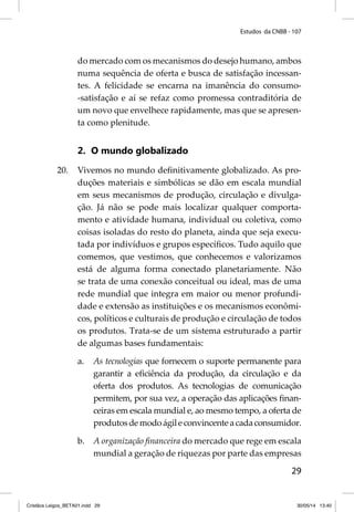 Estudos da CNBB - 107 
do mercado com os mecanismos do desejo humano, ambos 
numa sequência de oferta e busca de satisfação incessan-tes. 
A felicidade se encarna na imanência do consumo- 
-satisfação e aí se refaz como promessa contraditória de 
um novo que envelhece rapidamente, mas que se apresen-ta 
como plenitude. 
29 
2. O mundo globalizado 
20. Vivemos no mundo defi nitivamente globalizado. As pro-duções 
materiais e simbólicas se dão em escala mundial 
em seus mecanismos de produção, circulação e divulga-ção. 
Já não se pode mais localizar qualquer comporta-mento 
e atividade humana, individual ou coletiva, como 
coisas isoladas do resto do planeta, ainda que seja execu-tada 
por indivíduos e grupos específi cos. Tudo aquilo que 
comemos, que vestimos, que conhecemos e valorizamos 
está de alguma forma conectado planetariamente. Não 
se trata de uma conexão conceitual ou ideal, mas de uma 
rede mundial que integra em maior ou menor profundi-dade 
e extensão as instituições e os mecanismos econômi-cos, 
políticos e culturais de produção e circulação de todos 
os produtos. Trata-se de um sistema estruturado a partir 
de algumas bases fundamentais: 
a. As tecnologias que fornecem o suporte permanente para 
garantir a efi ciência da produção, da circulação e da 
oferta dos produtos. As tecnologias de comunicação 
permitem, por sua vez, a operação das aplicações fi nan-ceiras 
em escala mundial e, ao mesmo tempo, a oferta de 
produtos de modo ágil e convincente a cada consumidor. 
b. A organização fi nanceira do mercado que rege em escala 
mundial a geração de riquezas por parte das empresas 
Cristãos Leigos_BETA01.indd 29 30/05/14 13:40 
 