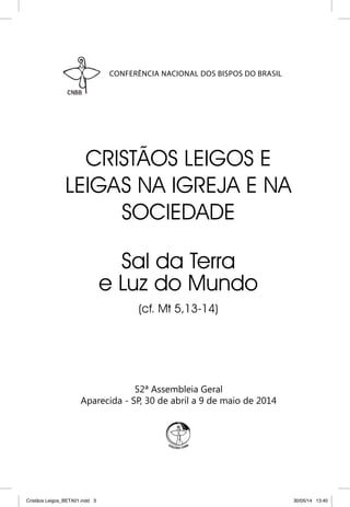 CONFERÊNCIA NACIONAL DOS BISPOS DO BRASIL 
CRISTÃOS LEIGOS E 
LEIGAS NA IGREJA E NA 
SOCIEDADE 
Sal da Terra 
e Luz do Mundo 
(cf. Mt 5,13-14) 
52ª Assembleia Geral 
Aparecida - SP, 30 de abril a 9 de maio de 2014 
Cristãos Leigos_BETA01.indd 3 30/05/14 13:40 
 
