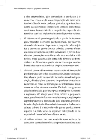 Cristãos Leigos e Leigas na Igreja e na Sociedade 
30 
e dos empresários, que comandam a produção e o 
comércio. Trata-se de uma corporação do lucro des-territorializada, 
com poderes próprios, que funciona 
acima das economias locais e dos Estados, como força 
autônoma, transcendente e onipotente, capaz de de-terminar 
com sua lógica os destinos de povos e nações. 
c. O sistema social que é organizado a partir de tecnolo-gias, 
produtos e serviços que funcionam, por sua vez, 
de modo efi ciente e dispensam a pergunta pelos sujei-tos 
e processos que estão por debaixo de seus efeitos 
diariamente utilizados pelos indivíduos e povos. Este 
sistema pressupõe a confi ança de seus usuários roti-neiros, 
exige garantias do Estado de direito e de bem- 
-estar e se dinamiza a partir do mercado que renova 
incessantemente suas ofertas de produtos e serviços. 
d. A cidade que se afi rma como organização sócio-espacial 
predominante em todos os cantos do planeta e que cons-titui 
a base a partir da qual são formadas as redes de pro-dução, 
distribuição e consumo de produtos de todas as 
naturezas, as redes de tecnologias de informação, assim 
como as redes de comunicação. Partindo das grandes 
cidades mundiais, passando pelas metrópoles nacionais 
e regionais, até atingir os centros médios e pequenos, 
essas grandes redes formam um sistema que, regido pelo 
capital fi nanceiro e alimentado pelo consumo, possibili-ta 
a circulação instantânea das informações. A chamada 
cultura urbana é o modo de vida que se produz nesses 
espaços e a partir deles se expande, sobrepondo-se ou 
suprimindo as sociedades-culturas locais. 
e. A cultura urbana, em sua essência uma cultura de 
consumo, centrada na oferta de produtos sempre mais 
Cristãos Leigos_BETA01.indd 30 30/05/14 13:40 
 