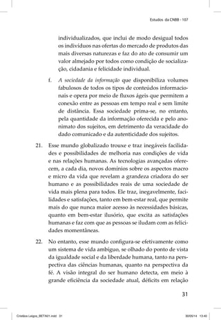 Estudos da CNBB - 107 
individualizados, que inclui de modo desigual todos 
os indivíduos nas ofertas do mercado de produtos das 
mais diversas naturezas e faz do ato de consumir um 
valor almejado por todos como condição de socializa-ção, 
31 
cidadania e felicidade individual. 
f. A sociedade da informação que disponibiliza volumes 
fabulosos de todos os tipos de conteúdos informacio-nais 
e opera por meio de fl uxos ágeis que permitem a 
conexão entre as pessoas em tempo real e sem limite 
de distância. Essa sociedade prima-se, no entanto, 
pela quantidade da informação oferecida e pelo ano-nimato 
dos sujeitos, em detrimento da veracidade do 
dado comunicado e da autenticidade dos sujeitos. 
21. Esse mundo globalizado trouxe e traz inegáveis facilida-des 
e possibilidades de melhoria nas condições de vida 
e nas relações humanas. As tecnologias avançadas ofere-cem, 
a cada dia, novos domínios sobre os aspectos macro 
e micro da vida que revelam a grandeza criadora do ser 
humano e as possibilidades reais de uma sociedade de 
vida mais plena para todos. Ele traz, inegavelmente, faci-lidades 
e satisfações, tanto em bem-estar real, que permite 
mais do que nunca maior acesso às necessidades básicas, 
quanto em bem-estar ilusório, que excita as satisfações 
humanas e faz com que as pessoas se iludam com as felici-dades 
momentâneas. 
22. No entanto, esse mundo confi gura-se efetivamente como 
um sistema de vida ambíguo, se olhado do ponto de vista 
da igualdade social e da liberdade humana, tanto na pers-pectiva 
das ciências humanas, quanto na perspectiva da 
fé. A visão integral do ser humano detecta, em meio à 
grande efi ciência da sociedade atual, défi cits em relação 
Cristãos Leigos_BETA01.indd 31 30/05/14 13:40 
 