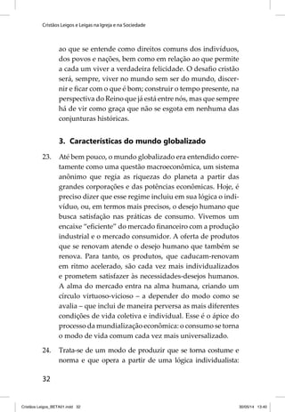 Cristãos Leigos e Leigas na Igreja e na Sociedade 
32 
ao que se entende como direitos comuns dos indivíduos, 
dos povos e nações, bem como em relação ao que permite 
a cada um viver a verdadeira felicidade. O desafi o cristão 
será, sempre, viver no mundo sem ser do mundo, discer-nir 
e fi car com o que é bom; construir o tempo presente, na 
perspectiva do Reino que já está entre nós, mas que sempre 
há de vir como graça que não se esgota em nenhuma das 
conjunturas históricas. 
3. Características do mundo globalizado 
23. Até bem pouco, o mundo globalizado era entendido corre-tamente 
como uma questão macroeconômica, um sistema 
anônimo que regia as riquezas do planeta a partir das 
grandes corporações e das potências econômicas. Hoje, é 
preciso dizer que esse regime incluiu em sua lógica o indi-víduo, 
ou, em termos mais precisos, o desejo humano que 
busca satisfação nas práticas de consumo. Vivemos um 
encaixe “efi ciente” do mercado fi nanceiro com a produção 
industrial e o mercado consumidor. A oferta de produtos 
que se renovam atende o desejo humano que também se 
renova. Para tanto, os produtos, que caducam-renovam 
em ritmo acelerado, são cada vez mais individualizados 
e prometem satisfazer às necessidades-desejos humanos. 
A alma do mercado entra na alma humana, criando um 
círculo virtuoso-vicioso – a depender do modo como se 
avalia – que inclui de maneira perversa as mais diferentes 
condições de vida coletiva e individual. Esse é o ápice do 
processo da mundialização econômica: o consumo se torna 
o modo de vida comum cada vez mais universalizado. 
24. Trata-se de um modo de produzir que se torna costume e 
norma e que opera a partir de uma lógica individualista: 
Cristãos Leigos_BETA01.indd 32 30/05/14 13:40 
 
