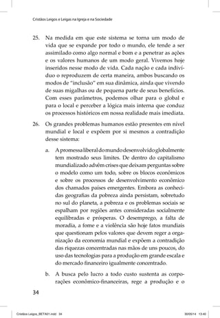 Cristãos Leigos e Leigas na Igreja e na Sociedade 
25. Na medida em que este sistema se torna um modo de 
34 
vida que se expande por todo o mundo, ele tende a ser 
assimilado como algo normal e bom e a penetrar as ações 
e os valores humanos de um modo geral. Vivemos hoje 
inseridos nesse modo de vida. Cada nação e cada indiví-duo 
o reproduzem de certa maneira, ambos buscando os 
modos de “inclusão” em sua dinâmica, ainda que vivendo 
de suas migalhas ou de pequena parte de seus benefícios. 
Com esses parâmetros, podemos olhar para o global e 
para o local e perceber a lógica mais interna que conduz 
os processos históricos em nossa realidade mais imediata. 
26. Os grandes problemas humanos estão presentes em nível 
mundial e local e expõem por si mesmos a contradição 
desse sistema: 
a. A promessa liberal do mundo desenvolvido globalmente 
tem mostrado seus limites. De dentro do capitalismo 
mundializado advêm crises que deixam perguntas sobre 
o modelo como um todo, sobre os blocos econômicos 
e sobre os processos de desenvolvimento econômico 
dos chamados países emergentes. Embora as conheci-das 
geografi as da pobreza ainda persistam, sobretudo 
no sul do planeta, a pobreza e os problemas sociais se 
espalham por regiões antes consideradas socialmente 
equilibradas e prósperas. O desemprego, a falta de 
moradia, a fome e a violência são hoje fatos mundiais 
que questionam pelos valores que devem reger a orga-nização 
da economia mundial e expõem a contradição 
das riquezas concentradas nas mãos de uns poucos, do 
uso das tecnologias para a produção em grande escala e 
do mercado fi nanceiro igualmente concentrado. 
b. A busca pelo lucro a todo custo sustenta as corpo-rações 
econômico-fi nanceiras, rege a produção e o 
Cristãos Leigos_BETA01.indd 34 30/05/14 13:40 
 