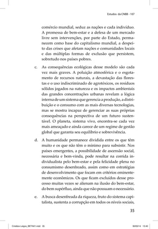 Estudos da CNBB - 107 
comércio mundial, seduz as nações e cada indivíduo. 
A promessa de bem-estar e a defesa de um mercado 
livre sem intervenções, por parte do Estado, perma-necem 
como base do capitalismo mundial, a despei-to 
das crises que afetam nações e comunidades locais 
e das múltiplas formas de exclusão que persistem, 
sobretudo nos países pobres. 
c. As consequências ecológicas desse modelo são cada 
vez mais graves. A poluição atmosférica e o esgota-mento 
de recursos naturais, a devastação das fl ores-tas 
e o uso indiscriminado de agrotóxicos, os resíduos 
sólidos jogados na natureza e os impactos ambientais 
das grandes concentrações urbanas revelam a lógica 
interna de um sistema que gerencia a produção, a distri-buição 
e o consumo com as mais diversas tecnologias, 
mas se mostra incapaz de gerenciar as suas próprias 
consequências na perspectiva de um futuro susten-tável. 
O planeta, sistema vivo, encontra-se cada vez 
mais ameaçado e ainda carece de um regime de gestão 
global que garanta seu equilíbrio e sobrevivência. 
d. A humanidade permanece dividida entre os que têm 
muito e os que não têm o mínimo para subsistir. Nos 
países emergentes, a possibilidade de ascensão social, 
necessária e bem-vinda, pode resultar na corrida in-dividualista 
pelo bem-estar e pela felicidade plena no 
consumismo desenfreado, assim como em estratégias 
de desenvolvimento que focam em critérios eminente-mente 
econômicos. Os que fi cam excluídos desse pro-cesso 
muitas vezes se alienam na ilusão do bem-estar, 
do bem supérfl uo, ainda que não possuam o necessário. 
e. A busca desenfreada da riqueza, fruto do sistema capi-talista, 
sustenta a corrupção em todos os níveis sociais, 
35 
Cristãos Leigos_BETA01.indd 35 30/05/14 13:40 
 