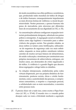 Cristãos Leigos e Leigas na Igreja e na Sociedade 
36 
de modo escandaloso nas elites políticas e econômicas, 
que, produzindo redes mundiais de tráfi co de drogas 
e de tráfi co humano, consequentemente impulsionam 
as mais diversas formas de violência e a moral da per-missividade. 
Nestes processos, a pessoa humana não 
passa de mercadoria, pois atravessa por diferentes 
fases de esvaziamento da sua dignidade (cf. EG, n. 53). 
f. As concentrações urbanas confi guram ocupações terri-toriais 
profundamente desiguais, sobretudo nos países 
pobres e emergentes. A segregação social se institucio-naliza 
como algo legítimo e necessário para a sobre-vivência 
dos grupos sociais. Nas grandes cidades, as 
áreas nobres se isolam como fortifi cações, utilizando- 
-se de esquemas de segurança cada vez mais sofi sti-cados, 
enquanto as áreas pobres constituem redutos 
carentes de muitos serviços básicos de infraestrutura, 
de saúde e educação, e terminam por construírem seus 
próprios mecanismos de sobrevivência, entregues, em 
muitos casos, aos desmandos do crime organizado e 
do tráfi co. A violência é o grande fl agelo que decorre 
dessa segregação e atinge todos os cidadãos. 
g. As relações interpessoais, estabelecidas pelas redes 
virtuais dispensam, por sua própria dinâmica de fun-cionamento, 
posturas sociais, éticas e cristãs funda-mentais, 
como a autenticidade das pessoas, o compro-misso 
comunitário, o respeito e a reputação pessoal, 
a solidariedade com os mais necessitados, o encontro 
entre pessoas reais. 
27. É preciso dizer não a tudo isso, como exorta o Papa Fran-cisco 
(cf. EG, n. 57-60). O mundo rico e o mundo pobre 
desejam cada vez mais a felicidade mediante a aquisição 
Cristãos Leigos_BETA01.indd 36 30/05/14 13:40 
 