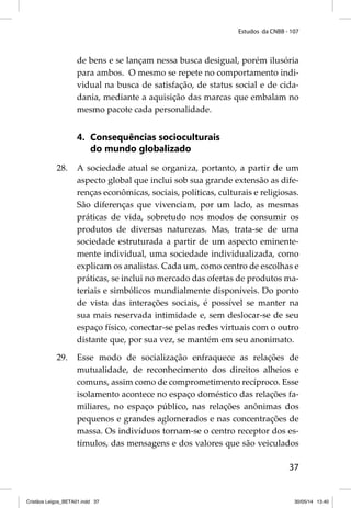 Estudos da CNBB - 107 
de bens e se lançam nessa busca desigual, porém ilusória 
para ambos. O mesmo se repete no comportamento indi-vidual 
na busca de satisfação, de status social e de cida-dania, 
mediante a aquisição das marcas que embalam no 
37 
mesmo pacote cada personalidade. 
4. Consequências socioculturais 
do mundo globalizado 
28. A sociedade atual se organiza, portanto, a partir de um 
aspecto global que inclui sob sua grande extensão as dife-renças 
econômicas, sociais, políticas, culturais e religiosas. 
São diferenças que vivenciam, por um lado, as mesmas 
práticas de vida, sobretudo nos modos de consumir os 
produtos de diversas naturezas. Mas, trata-se de uma 
sociedade estruturada a partir de um aspecto eminente-mente 
individual, uma sociedade individualizada, como 
explicam os analistas. Cada um, como centro de escolhas e 
práticas, se inclui no mercado das ofertas de produtos ma-teriais 
e simbólicos mundialmente disponíveis. Do ponto 
de vista das interações sociais, é possível se manter na 
sua mais reservada intimidade e, sem deslocar-se de seu 
espaço físico, conectar-se pelas redes virtuais com o outro 
distante que, por sua vez, se mantém em seu anonimato. 
29. Esse modo de socialização enfraquece as relações de 
mutualidade, de reconhecimento dos direitos alheios e 
comuns, assim como de comprometimento recíproco. Esse 
isolamento acontece no espaço doméstico das relações fa-miliares, 
no espaço público, nas relações anônimas dos 
pequenos e grandes aglomerados e nas concentrações de 
massa. Os indivíduos tornam-se o centro receptor dos es-tímulos, 
das mensagens e dos valores que são veiculados 
Cristãos Leigos_BETA01.indd 37 30/05/14 13:40 
 
