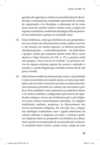 Estudos da CNBB - 107 
garantia de segurança e ordem na sociedade plural e desor-denada. 
A retomada da autoridade como fonte de verdade, 
de organização e de disciplina, a afi rmação da lei como 
único meio de controle social e, muitas vezes, a opção por 
regimes autoritários constituem estratégias difusas presen-tes 
39 
em instituições e grupos na sociedade atual. 
33. Essas tendências, ainda que distintas em seus propósitos e 
em seus modos de relacionamento social, podem conviver 
e, até mesmo, em muitos aspectos, se fazerem presentes 
simultaneamente – e contraditoriamente – em indivíduos 
e grupos. Ainda que estejamos dentro deste fl uxo, como 
observa o Papa Francisco (cf. EG, n. 77), a postura cristã 
será sempre o discernimento da realidade e da afi rmação cria-tiva 
de espaços eclesiais capazes de ensinar a entender o 
mundo e, a partir daquilo que constitui as bases da fé, sair 
para a missão. 
34. Além destas tendências mencionadas acima, a pluralidade 
é outra característica do mundo atual e se torna uma reali-dade 
cada vez mais vivenciada em todas as esferas das rela-ções 
humanas e presente nos valores, nas convicções e prá-ticas. 
Essa realidade é mais expressiva no ambiente urbano 
e na cultura midiática, confi gurados pela mescla de signi-fi 
cados antigos e novos, por fenômenos pós e pré-religio-sos 
numa cultura eminentemente pluralista. As religiões 
tradicionais assistem, perplexas, ao fl orescimento dos 
novos movimentos religiosos. De um lado, há o colapso 
das ideologias tradicionais com o agudo relativismo de 
valores culturais e religiosos; de outro, o retorno a práti-cas 
religiosas tanto na perspectiva novidadeira da cultura 
atual, quanto na recuperação de um passado que caducou. 
A sociedade atual se torna, muitas vezes, campo de uma 
Cristãos Leigos_BETA01.indd 39 30/05/14 13:40 
 