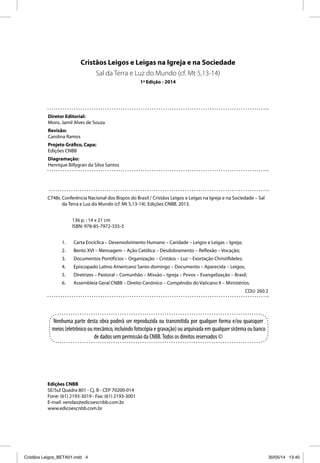 Cristãos Leigos e Leigas na Igreja e na Sociedade 
Sal da Terra e Luz do Mundo (cf. Mt 5,13-14) 
1ª Edição - 2014 
Diretor Editorial: 
Mons. Jamil Alves de Souza 
Revisão: 
Carolina Ramos 
Projeto Gráfi co, Capa: 
Edições CNBB 
Diagramação: 
Henrique Billygran da Silva Santos 
C748c Conferência Nacional dos Bispos do Brasil / Cristãos Leigos e Leigas na Igreja e na Sociedade – Sal 
da Terra e Luz do Mundo (cf. Mt 5,13-14). Edições CNBB. 2013. 
136 p. : 14 x 21 cm 
ISBN: 978-85-7972-335-3 
1. Carta Encíclica – Desenvolvimento Humano – Caridade – Leigos e Leigas – Igreja; 
2. Bento XVI – Mensagem – Ação Católica – Desdobramento – Refl exão – Vocação; 
3. Documentos Pontifícios – Organização – Cristãos – Luz – Exortação Christifi deles; 
4. Episcopado Latino Americano Santo domingo – Documento – Aparecida – Leigos; 
5. Diretrizes – Pastoral – Comunhão – Missão – Igreja – Povos – Evangelização – Brasil; 
6. Assembleia Geral CNBB – Direito Canônico – Compêndio do Vaticano II – Ministérios. 
Nenhuma parte desta obra poderá ser reproduzida ou transmitida por qualquer forma e/ou quaisquer 
meios (eletrônico ou mecânico, incluindo fotocópia e gravação) ou arquivada em qualquer sistema ou banco 
de dados sem permissão da CNBB. Todos os direitos reservados © 
CDU: 260.2 
Edições CNBB 
SE/Sul Quadra 801 - Cj. B - CEP 70200-014 
Fone: (61) 2193-3019 - Fax: (61) 2193-3001 
E-mail: vendas@edicoescnbb.com.br 
www.edicoescnbb.com.br 
Cristãos Leigos_BETA01.indd 4 30/05/14 13:40 
 