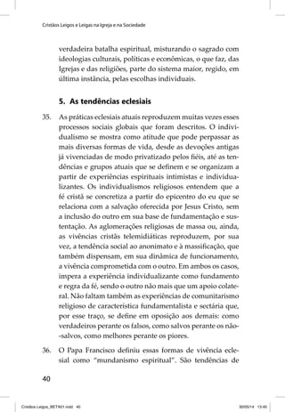 Cristãos Leigos e Leigas na Igreja e na Sociedade 
40 
verdadeira batalha espiritual, misturando o sagrado com 
ideologias culturais, políticas e econômicas, o que faz, das 
Igrejas e das religiões, parte do sistema maior, regido, em 
última instância, pelas escolhas individuais. 
5. As tendências eclesiais 
35. As práticas eclesiais atuais reproduzem muitas vezes esses 
processos sociais globais que foram descritos. O indivi-dualismo 
se mostra como atitude que pode perpassar as 
mais diversas formas de vida, desde as devoções antigas 
já vivenciadas de modo privatizado pelos fi éis, até as ten-dências 
e grupos atuais que se defi nem e se organizam a 
partir de experiências espirituais intimistas e individua-lizantes. 
Os individualismos religiosos entendem que a 
fé cristã se concretiza a partir do epicentro do eu que se 
relaciona com a salvação oferecida por Jesus Cristo, sem 
a inclusão do outro em sua base de fundamentação e sus-tentação. 
As aglomerações religiosas de massa ou, ainda, 
as vivências cristãs telemidiáticas reproduzem, por sua 
vez, a tendência social ao anonimato e à massifi cação, que 
também dispensam, em sua dinâmica de funcionamento, 
a vivência comprometida com o outro. Em ambos os casos, 
impera a experiência individualizante como fundamento 
e regra da fé, sendo o outro não mais que um apoio colate-ral. 
Não faltam também as experiências de comunitarismo 
religioso de característica fundamentalista e sectária que, 
por esse traço, se defi ne em oposição aos demais: como 
verdadeiros perante os falsos, como salvos perante os não- 
-salvos, como melhores perante os piores. 
36. O Papa Francisco defi niu essas formas de vivência ecle-sial 
como “mundanismo espiritual”. São tendências de 
Cristãos Leigos_BETA01.indd 40 30/05/14 13:40 
 