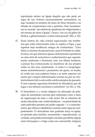 Estudos da CNBB - 107 
reprodução dentro da Igreja daquilo que não pode ser 
regra de sua vivência necessariamente comunitária, ou 
seja, fundada no mistério do amor do Deus trinitário e na 
relação de compromisso com o próximo. Esse mundanis-mo 
se esconde “por detrás de aparências de religiosidade e 
até mesmo de amor à Igreja” e busca “em vez da glória do 
Senhor, a glória humana e o bem-estar pessoal” (EG, n. 93). 
37. Essas formas de vida eclesial equivocadas são tendên-cias 
que estão relacionadas entre si, explica o Papa, e que 
repetem hoje tendências antigas do cristianismo. “Uma 
delas é o fascínio do gnosticismo, uma fé fechada no subje-tivismo, 
em que interessa apenas determinada experiência 
ou uma série de raciocínios e conhecimentos que suposta-mente 
confortam e iluminam, mas, em última instância, 
a pessoa fi ca enclausurada na imanência de sua própria 
razão ou dos seus sentimentos. A outra é o neopelagia-nismo 
autorreferencial e prometeico de quem, no fundo, 
só confi a nas suas próprias forças e se sente superior aos 
outros por cumprir determinadas normas ou por ser irre-dutivelmente 
fi el a certo estilo católico próprio do passado. 
É uma suposta segurança doutrinal ou disciplinar que dá 
lugar a um elitismo narcisista e autoritário” (cf. EG, n. 94). 
38. O clericalismo é a versão religiosa da afi rmação do prin-cípio 
da autoridade exercida pela instituição como o meio 
de organização de toda a vida social. Ele se estrutura de 
modo articulado com o individualismo – na passividade de 
cada indivíduo perante um poder sagrado – e o comunita-rismo, 
que afi rma a obediência à norma como regra de com-portamento. 
O clericalismo tem ganhado força na Igreja, 
no período pós-conciliar, encarnando e reproduzindo, na 
verdade, uma prática eclesial pré-conciliar que defi ne a Igreja 
como hierarquia e o leigo como um consumidor religioso 
41 
Cristãos Leigos_BETA01.indd 41 30/05/14 13:40 
 