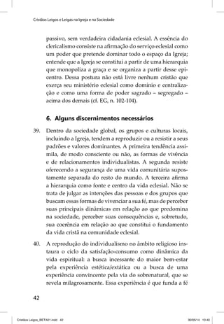 Cristãos Leigos e Leigas na Igreja e na Sociedade 
42 
passivo, sem verdadeira cidadania eclesial. A essência do 
clericalismo consiste na afi rmação do serviço eclesial como 
um poder que pretende dominar todo o espaço da Igreja; 
entende que a Igreja se constitui a partir de uma hierarquia 
que monopoliza a graça e se organiza a partir desse epi-centro. 
Dessa postura não está livre nenhum cristão que 
exerça seu ministério eclesial como domínio e centraliza-ção 
e como uma forma de poder sagrado – segregado – 
acima dos demais (cf. EG, n. 102-104). 
6. Alguns discernimentos necessários 
39. Dentro da sociedade global, os grupos e culturas locais, 
incluindo a Igreja, tendem a reproduzir ou a resistir a seus 
padrões e valores dominantes. A primeira tendência assi-mila, 
de modo consciente ou não, as formas de vivência 
e de relacionamentos individualistas. A segunda resiste 
oferecendo a segurança de uma vida comunitária supos-tamente 
separada do resto do mundo. A terceira afi rma 
a hierarquia como fonte e centro da vida eclesial. Não se 
trata de julgar as intenções das pessoas e dos grupos que 
buscam essas formas de vivenciar a sua fé, mas de perceber 
suas principais dinâmicas em relação ao que predomina 
na sociedade, perceber suas consequências e, sobretudo, 
sua coerência em relação ao que constitui o fundamento 
da vida cristã na comunidade eclesial. 
40. A reprodução do individualismo no âmbito religioso ins-taura 
o ciclo da satisfação-consumo como dinâmica da 
vida espiritual: a busca incessante do maior bem-estar 
pela experiência estética/extática ou a busca de uma 
experiência convincente pela via do sobrenatural, que se 
revela milagrosamente. Essa experiência é que funda a fé 
Cristãos Leigos_BETA01.indd 42 30/05/14 13:40 
 