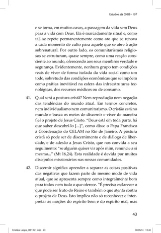 Estudos da CNBB - 107 
e se torna, em muitos casos, a passagem da vida sem Deus 
para a vida com Deus. Ela é marcadamente ritual e, como 
tal, se repete permanentemente como ato que se renova 
a cada momento de culto para aquele que se abre à ação 
sobrenatural. Por outro lado, os comunitarismos religio-sos 
se estruturam, quase sempre, como uma reação cons-ciente 
ao mundo, oferecendo aos seus membros verdade e 
segurança. Evidentemente, nenhum grupo tem condições 
reais de viver de forma isolada da vida social como um 
todo, sobretudo das condições econômicas que se impõem 
como prática inevitável na esfera das infraestruturas tec-nológicas, 
43 
dos recursos médicos ou de consumo. 
41. Qual será a postura cristã? Nem reprodução nem negação 
das tendências do mundo atual. Em termos concretos, 
nem individualismo nem comunitarismo. O cristão está no 
mundo e busca os meios de discernir e viver de maneira 
fi el o projeto de Jesus Cristo. “Deus está em toda parte, há 
que saber descobri-lo [...]”, como disse o Papa Francisco 
à Coordenação do CELAM no Rio de Janeiro. A postura 
cristã só pode ser de discernimento e de diálogo de liber-dade, 
e de adesão a Jesus Cristo, que nos convida a seu 
seguimento: “se alguém quiser vir após mim, renuncie a si 
mesmo...” (Mt 16,24). Esta realidade é devida por muitos 
discípulos missionários nas nossas comunidades. 
42. Discernir signifi ca aprender a separar as coisas positivas 
das negativas que fazem parte do mesmo modo de vida 
atual, que se apresenta sempre como integralmente bom 
para todos e em tudo o que oferece. “É preciso esclarecer o 
que pode ser fruto do Reino e também o que atenta contra 
o projeto de Deus. Isto implica não só reconhecer e inter-pretar 
as moções do espírito bom e do espírito mal, mas 
Cristãos Leigos_BETA01.indd 43 30/05/14 13:40 
 
