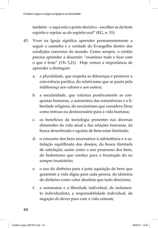 Cristãos Leigos e Leigas na Igreja e na Sociedade 
44 
também - e aqui está o ponto decisivo - escolher as do bom 
espírito e rejeitar as do espírito mal” (EG, n. 51) 
43. Viver na Igreja signifi ca aprender permanentemente a 
seguir o caminho e a verdade do Evangelho dentro das 
condições concretas do mundo. Como sempre, o cristão 
precisa aprender a discernir: “examinar tudo e fi car com 
o que é bom” (1Ts 5,21). Hoje vemos a importância de 
aprender a distinguir: 
a. a pluralidade, que respeita as diferenças e promove a 
convivência pacífi ca, do relativismo que se pauta pela 
indiferença aos valores e aos outros; 
b. a secularidade, que valoriza positivamente as con-quistas 
humanas, a autonomia das consciências e a li-berdade 
religiosa, do secularismo que considera Deus 
como intruso ou desnecessário para a vida humana; 
c. os benefícios da tecnologia presentes nas diversas 
dimensões da vida atual e das relações humanas, da 
busca desenfreada e egoísta de bem-estar ilimitado; 
d. o consumo dos bens necessários à subsistência e à sa-tisfação 
equilibrada dos desejos, da busca ilimitada 
de satisfação; assim como o uso prazeroso dos bens, 
do hedonismo que conduz para a frustração do eu 
sempre insatisfeito; 
e. o uso do dinheiro para a justa aquisição de bens que 
garantam a vida digna para cada pessoa, da idolatria 
do dinheiro como valor absoluto que tudo direciona; 
f. a autonomia e a liberdade individual, do isolamen-to 
individualista; a responsabilidade individual, da 
negação do dever para com a vida comum; 
Cristãos Leigos_BETA01.indd 44 30/05/14 13:40 
 
