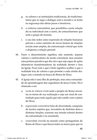Estudos da CNBB - 107 
g. os valores e as instituições tradicionais, do tradiciona-lismo 
que se nega a dialogar com o mundo e se fecha 
45 
na segurança das ideias puras e imutáveis; 
h. a vivência comunitária, que possibilita a justa relação 
do eu individual com o outro, do comunitarismo que 
isola o grupo do mundo; 
i. o uso das redes como expressão de relações humanas 
prévias e como caminho de novas formas de relações 
sociais mais amplas, da comunicação virtual que isola 
e dispensa a relação pessoal. 
44. Fazer o discernimento signifi ca, não somente, separar 
valores e contravalores de modo conceitual, mas assumir 
uma postura proativa que diz não e que seja capaz de ações 
afi rmativas transformadoras da realidade dentro e fora 
da Igreja. Ficar com o que é bom signifi ca acolher o que a 
realidade traz de valores e que permite a cada cristão dia-logar 
com o mundo na busca do Reino de Deus. 
45. A Igreja não é uma ilha de perfeição, mas uma comunida-de 
de aprendizagem dos seguidores de Jesus Cristo. Ela é 
chamada a ser: 
a. escola de vivência cristã onde o projeto do Reino encon-tra 
os meios de sua realização e seja um sinal de con-tradição 
para tudo aquilo que não condiz com o plano 
de Deus; 
b. organização comunitária feita de diversidade, composta 
de muitos sujeitos que, investidos de distintos dons e 
distintas funções, exercem sua missão eclesial dentro 
da comunidade e na sociedade; 
c. comunidade inserida no mundo como protagonista do 
Reino de Deus e que busca todos os meios para que os 
Cristãos Leigos_BETA01.indd 45 30/05/14 13:40 
 