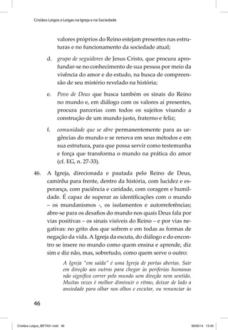 Cristãos Leigos e Leigas na Igreja e na Sociedade 
46 
valores próprios do Reino estejam presentes nas estru-turas 
e no funcionamento da sociedade atual; 
d. grupo de seguidores de Jesus Cristo, que procura apro-fundar- 
se no conhecimento de sua pessoa por meio da 
vivência do amor e do estudo, na busca de compreen-são 
de seu mistério revelado na história; 
e. Povo de Deus que busca também os sinais do Reino 
no mundo e, em diálogo com os valores aí presentes, 
procura parcerias com todos os sujeitos visando a 
construção de um mundo justo, fraterno e feliz; 
f. comunidade que se abre permanentemente para as ur-gências 
do mundo e se renova em seus métodos e em 
sua estrutura, para que possa servir como testemunha 
e força que transforma o mundo na prática do amor 
(cf. EG, n. 27-33). 
46. A Igreja, direcionada e pautada pelo Reino de Deus, 
caminha para frente, dentro da história, com lucidez e es-perança, 
com paciência e caridade, com coragem e humil-dade. 
É capaz de superar as identifi cações com o mundo 
– os mundanismos -, os isolamentos e autorreferências; 
abre-se para os desafi os do mundo nos quais Deus fala por 
vias positivas – os sinais visíveis do Reino – e por vias ne-gativas: 
no grito dos que sofrem e em todas as formas de 
negação da vida. A Igreja da escuta, do diálogo e do encon-tro 
se insere no mundo como quem ensina e aprende, diz 
sim e diz não, mas, sobretudo, como quem serve o outro: 
A Igreja “em saída” é uma Igreja de portas abertas. Sair 
em direção aos outros para chegar às periferias humanas 
não signifi ca correr pelo mundo sem direção nem sentido. 
Muitas vezes é melhor diminuir o ritmo, deixar de lado a 
ansiedade para olhar nos olhos e escutar, ou renunciar às 
Cristãos Leigos_BETA01.indd 46 30/05/14 13:40 
 