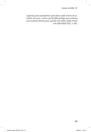 Estudos da CNBB - 107 
urgências para acompanhar quem fi cou caído à beira do ca-minho. 
Às vezes, é como o pai do fi lho pródigo, que continua 
com as portas abertas para, quando este voltar, poder entrar 
sem difi culdade (EG, n. 46). 
47 
Cristãos Leigos_BETA01.indd 47 30/05/14 13:40 
 