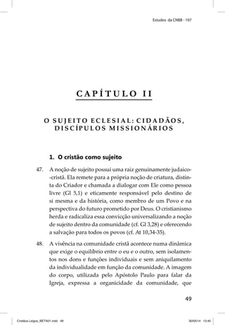 Estudos da CNBB - 107 
49 
C A P Í T U L O I I 
O S U J E I T O E C L E S I A L : CIDADÃO S , 
D I S C ÍPULOS MISSIONÁRIOS 
1. O cristão como sujeito 
47. A noção de sujeito possui uma raiz genuinamente judaico- 
-cristã. Ela remete para a própria noção de criatura, distin-ta 
do Criador e chamada a dialogar com Ele como pessoa 
livre (Gl 5,1) e eticamente responsável pelo destino de 
si mesma e da história, como membro de um Povo e na 
perspectiva do futuro prometido por Deus. O cristianismo 
herda e radicaliza essa convicção universalizando a noção 
de sujeito dentro da comunidade (cf. Gl 3,28) e oferecendo 
a salvação para todos os povos (cf. At 10,34-35). 
48. A vivência na comunidade cristã acontece numa dinâmica 
que exige o equilíbrio entre o eu e o outro, sem isolamen-tos 
nos dons e funções individuais e sem aniquilamento 
da individualidade em função da comunidade. A imagem 
do corpo, utilizada pelo Apóstolo Paulo para falar da 
Igreja, expressa a organicidade da comunidade, que 
Cristãos Leigos_BETA01.indd 49 30/05/14 13:40 
 