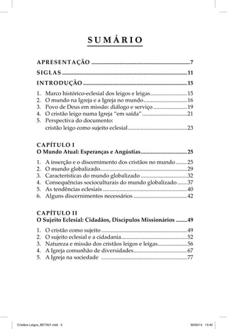SUMÁRIO 
APRESENTAÇÃO ......................................................................7 
SIGLAS .........................................................................................11 
INTRODUÇÃO ..........................................................................15 
1. Marco histórico-eclesial dos leigos e leigas ..........................15 
2. O mundo na Igreja e a Igreja no mundo ...............................16 
3. Povo de Deus em missão: diálogo e serviço ........................19 
4. O cristão leigo numa Igreja “em saída” ................................21 
5. Perspectiva do documento: 
cristão leigo como sujeito eclesial ..........................................23 
CAPÍTULO I 
O Mundo Atual: Esperanças e Angústias .................................25 
1. A inserção e o discernimento dos cristãos no mundo ........25 
2. O mundo globalizado ..............................................................29 
3. Características do mundo globalizado .................................32 
4. Consequências socioculturais do mundo globalizado .......37 
5. As tendências eclesiais ............................................................40 
6. Alguns discernimentos necessários ......................................42 
CAPÍTULO II 
O Sujeito Eclesial: Cidadãos, Discípulos Missionários ........49 
1. O cristão como sujeito .............................................................49 
2. O sujeito eclesial e a cidadania ...............................................52 
3. Natureza e missão dos cristãos leigos e leigas .....................56 
4. A Igreja comunhão de diversidades ......................................67 
5. A Igreja na sociedade .............................................................77 
Cristãos Leigos_BETA01.indd 5 30/05/14 13:40 
 