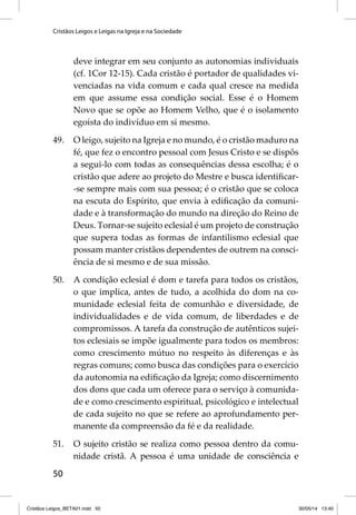 Cristãos Leigos e Leigas na Igreja e na Sociedade 
50 
deve integrar em seu conjunto as autonomias individuais 
(cf. 1Cor 12-15). Cada cristão é portador de qualidades vi-venciadas 
na vida comum e cada qual cresce na medida 
em que assume essa condição social. Esse é o Homem 
Novo que se opõe ao Homem Velho, que é o isolamento 
egoísta do indivíduo em si mesmo. 
49. O leigo, sujeito na Igreja e no mundo, é o cristão maduro na 
fé, que fez o encontro pessoal com Jesus Cristo e se dispôs 
a segui-lo com todas as consequências dessa escolha; é o 
cristão que adere ao projeto do Mestre e busca identifi car- 
-se sempre mais com sua pessoa; é o cristão que se coloca 
na escuta do Espírito, que envia à edifi cação da comuni-dade 
e à transformação do mundo na direção do Reino de 
Deus. Tornar-se sujeito eclesial é um projeto de construção 
que supera todas as formas de infantilismo eclesial que 
possam manter cristãos dependentes de outrem na consci-ência 
de si mesmo e de sua missão. 
50. A condição eclesial é dom e tarefa para todos os cristãos, 
o que implica, antes de tudo, a acolhida do dom na co-munidade 
eclesial feita de comunhão e diversidade, de 
individualidades e de vida comum, de liberdades e de 
compromissos. A tarefa da construção de autênticos sujei-tos 
eclesiais se impõe igualmente para todos os membros: 
como crescimento mútuo no respeito às diferenças e às 
regras comuns; como busca das condições para o exercício 
da autonomia na edifi cação da Igreja; como discernimento 
dos dons que cada um oferece para o serviço à comunida-de 
e como crescimento espiritual, psicológico e intelectual 
de cada sujeito no que se refere ao aprofundamento per-manente 
da compreensão da fé e da realidade. 
51. O sujeito cristão se realiza como pessoa dentro da comu-nidade 
cristã. A pessoa é uma unidade de consciência e 
Cristãos Leigos_BETA01.indd 50 30/05/14 13:40 
 