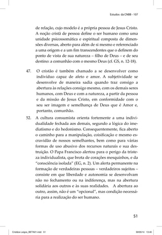 Estudos da CNBB - 107 
de relação, cujo modelo é a própria pessoa de Jesus Cristo. 
A noção cristã de pessoa defi ne o ser humano como uma 
unidade psicossomática e espiritual composta de dimen-sões 
diversas, aberto para além de si mesmo e referenciado 
a uma origem e a um fi m transcendentes que o defi nem do 
ponto de vista de sua natureza – fi lho de Deus – e de seu 
destino: a comunhão com o mesmo Deus (cf. GS, n. 12-18). 
47. O cristão é também chamado a se desenvolver como 
indivíduo capaz de afeto e amor. A subjetividade se 
desenvolve de maneira sadia quando traz consigo a 
abertura às relações consigo mesmo, com os demais seres 
humanos, com Deus e com a natureza, a partir da pessoa 
e da missão de Jesus Cristo, em conformidade com o 
seu ser imagem e semelhança de Deus que é Amor e, 
portanto, comunhão. 
52. A cultura consumista orienta fortemente a uma indivi-dualidade 
fechada aos demais, segundo a lógica do ime-diatismo 
e do hedonismo. Consequentemente, fi ca aberto 
o caminho para a manipulação, coisifi cação e mesmo es-cravidão 
de nossos semelhantes, bem como para várias 
formas de uso abusivo dos recursos naturais e sua des-truição. 
O Papa Francisco alertou para o perigo da triste-za 
individualista, que brota de corações mesquinhos, e da 
“consciência isolada” (EG, n. 2). Um alerta permanente na 
formação de verdadeiras pessoas – verdadeiros sujeitos – 
consiste em que liberdade e autonomia se desenvolvam 
não no fechamento ou na indiferença, mas na abertura 
solidária aos outros e às suas realidades. A abertura ao 
outro, assim, não é um “opcional”, mas condição necessá-ria 
51 
para a realização do ser humano. 
Cristãos Leigos_BETA01.indd 51 30/05/14 13:40 
 