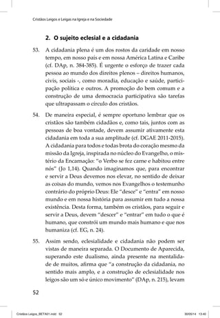 Cristãos Leigos e Leigas na Igreja e na Sociedade 
52 
2. O sujeito eclesial e a cidadania 
53. A cidadania plena é um dos rostos da caridade em nosso 
tempo, em nosso país e em nossa América Latina e Caribe 
(cf. DAp, n. 384-385). É urgente o esforço de trazer cada 
pessoa ao mundo dos direitos plenos – direitos humanos, 
civis, sociais -, como moradia, educação e saúde, partici-pação 
política e outros. A promoção do bem comum e a 
construção de uma democracia participativa são tarefas 
que ultrapassam o círculo dos cristãos. 
54. De maneira especial, é sempre oportuno lembrar que os 
cristãos são também cidadãos e, como tais, juntos com as 
pessoas de boa vontade, devem assumir ativamente esta 
cidadania em toda a sua amplitude (cf. DGAE 2011-2015). 
A cidadania para todos e todas brota do coração mesmo da 
missão da Igreja, inspirada no núcleo do Evangelho, o mis-tério 
da Encarnação: “o Verbo se fez carne e habitou entre 
nós” (Jo 1,14). Quando imaginamos que, para encontrar 
e servir a Deus devemos nos elevar, no sentido de deixar 
as coisas do mundo, vemos nos Evangelhos o testemunho 
contrário do próprio Deus: Ele “desce” e “entra” em nosso 
mundo e em nossa história para assumir em tudo a nossa 
existência. Desta forma, também os cristãos, para seguir e 
servir a Deus, devem “descer” e “entrar” em tudo o que é 
humano, que constrói um mundo mais humano e que nos 
humaniza (cf. EG, n. 24). 
55. Assim sendo, eclesialidade e cidadania não podem ser 
vistas de maneira separada. O Documento de Aparecida, 
superando este dualismo, ainda presente na mentalida-de 
de muitos, afi rma que “a construção da cidadania, no 
sentido mais amplo, e a construção de eclesialidade nos 
leigos são um só e único movimento” (DAp, n. 215), levam 
Cristãos Leigos_BETA01.indd 52 30/05/14 13:40 
 