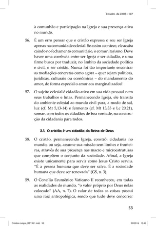 Estudos da CNBB - 107 
à comunhão e participação na Igreja e sua presença ativa 
no mundo. 
56. É um erro pensar que o cristão expressa o seu ser Igreja 
apenas na comunidade eclesial. Se assim acontece, ele acaba 
caindo no fechamento comunitário, o comunitarismo. Deve 
haver uma coerência entre ser Igreja e ser cidadão, e uma 
fi rme busca por traduzir, no âmbito da sociedade política 
e civil, o ser cristão. Nunca foi tão importante encontrar 
as mediações concretas como agora – quer sejam políticas, 
jurídicas, culturais ou econômicas – do mandamento do 
amor, de forma especial o amor aos marginalizados! 
57. O sujeito eclesial é cidadão ativo em sua vida pessoal e em 
seus trabalhos e lutas. Permanecendo Igreja, ele transita 
do ambiente eclesial ao mundo civil para, a modo de sal, 
luz (cf. Mt 5,13-14) e fermento (cf. Mt 13,33 e Lc 20,21), 
somar, com todos os cidadãos de boa vontade, na constru-ção 
53 
da cidadania para todos. 
2.1. O cristão é um cidadão do Reino de Deus 
58. O cristão, permanecendo Igreja, constrói cidadania no 
mundo, ou seja, assume sua missão sem limites e frontei-ras, 
através de sua presença nas macro e microestruturas 
que compõem o conjunto da sociedade. Afi nal, a Igreja 
existe unicamente para servir como Jesus Cristo serviu. 
“É a pessoa humana que deve ser salva. É a sociedade 
humana que deve ser renovada” (GS, n. 3). 
59. O Concílio Ecumênico Vaticano II reconheceu, em todas 
as realidades do mundo, “o valor próprio por Deus nelas 
colocado” (AA, n. 7). O valor de todas as coisas possui 
uma raiz antropológica, sendo que tudo deve concorrer 
Cristãos Leigos_BETA01.indd 53 30/05/14 13:40 
 