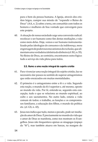 Cristãos Leigos e Leigas na Igreja e na Sociedade 
54 
para o bem da pessoa humana. A Igreja, através dos cris-tãos 
leigos, cumpre sua missão de “expandir o Reino de 
Deus” (AA, n. 2) sobre a terra, em comunhão com todos os 
homens e mulheres de boa vontade que convergem para 
este projeto. 
60. A situação de nossa sociedade urge uma conversão radical: 
recolocar o ser humano como fi m destas mediações, e não 
como meio delas. Hoje, vemos o ser humano instrumenta-lizado 
pelas ideologias do consumo e da indiferença, mera 
engrenagem de poderosos mecanismos de exclusão, que ali-mentam 
uma verdadeira idolatria do dinheiro (cf. EG, n. 55). 
No Reino de Deus, ao contrário, encontramos outra lógica: 
tudo a serviço da vida plena para todos. 
2.2. Rumo a uma noção integral do sujeito cristão 
61. Para vivenciar uma noção integral do sujeito cristão, faz-se 
necessário dar passos no sentido de superar antagonismos 
que estão enraizados em muitas mentalidades. 
62. O primeiro é o antagonismo entre a fé e a vida. Segundo 
esta noção, o mundo da fé é superior e, até mesmo, oposto 
ao mundo da vida. Por fé, entende-se, segundo esta con-cepção, 
tudo o que se relaciona ao mundo espiritual, ao 
culto e aos sacramentos. No outro lado, estaria a vida 
comum de todos: o trabalho, as funções e os compromis-sos 
familiares, a educação dos fi lhos, o mundo da política 
etc. (cf. GS, n. 43). 
63. Jesus nos indica que tudo, menos o pecado, pode ser media-ção 
do amor de Deus. É precisamente no mundo da vida que 
o amor de Deus se manifesta, como nos mostram os Evan-gelhos. 
Jesus não frequentava apenas as sinagogas (espaço 
da “fé”), mas também atuava em barcas, na margem do 
Cristãos Leigos_BETA01.indd 54 30/05/14 13:40 
 