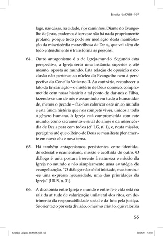 Estudos da CNBB - 107 
lago, nas casas, na cidade, nos caminhos. Diante do Evange-lho 
de Jesus, podemos dizer que não há nada propriamente 
profano, porque tudo pode ser mediação desta manifesta-ção 
da misericórdia maravilhosa de Deus, que vai além de 
55 
todo entendimento e transforma as pessoas. 
64. Outro antagonismo é o de Igreja-mundo. Segundo esta 
perspectiva, a Igreja seria uma instância superior e, até 
mesmo, oposta ao mundo. Esta relação de oposição e ex-clusão 
não pertence ao núcleo do Evangelho nem à pers-pectiva 
do Concílio Vaticano II. Ao contrário, reconhecer o 
fato da Encarnação – o mistério de Deus conosco, compro-metido 
com nossa história a tal ponto de dar-nos o Filho, 
fazendo-se um de nós e assumindo em tudo a humanida-de, 
menos o pecado – faz-nos valorizar este único mundo 
e esta única história que nos compete viver, unidos a todo 
o gênero humano. A Igreja está comprometida com este 
mundo, como sacramento e sinal do amor e da misericór-dia 
de Deus para com todos (cf. LG, n. 1), e, nesta missão, 
peregrina até que o Reino de Deus se manifeste plenamen-te 
em novo céu e nova terra. 
65. Há também antagonismos persistentes entre identida-de 
eclesial e ecumenismo, missão e acolhida do outro. O 
diálogo é uma postura inerente à natureza e missão da 
Igreja no mundo e não simplesmente uma estratégia de 
evangelização. “O diálogo não só foi iniciado, mas tornou- 
-se uma expressa necessidade, uma das prioridades da 
Igreja” (UUS, n. 31). 
66. A dicotomia entre Igreja e mundo e entre fé e vida está na 
raiz da atitude de valorização unilateral dos ritos, em de-trimento 
da responsabilidade social e da luta pela justiça. 
Se orientado por esta divisão, o mesmo cristão, que valoriza 
Cristãos Leigos_BETA01.indd 55 30/05/14 13:40 
 