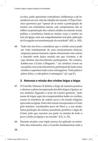 Cristãos Leigos e Leigas na Igreja e na Sociedade 
56 
os ritos, pode apresentar comodismo, indiferença e até in-coerência 
em sua vida de cidadão do mundo. O Papa Fran-cisco 
questiona que “apesar de se notar a participação de 
muitos nos ministérios laicais, este compromisso não se 
refl ete na penetração dos valores cristãos no mundo social, 
político e econômico; limita-se muitas vezes a tarefas no 
seio da Igreja, sem um empenhamento real pela aplicação 
do Evangelho na transformação da sociedade” (EG, n. 102). 
48. Tudo isto nos leva a considerar que o cristão nunca pode 
ser visto isoladamente de seus enraizamentos básicos, 
enquanto pessoa humana: sujeito relacionado com outros 
e inserido neste único mundo em que vivemos, e de 
cujo destino inevitavelmente participamos. No entanto, 
lembra-nos a Carta a Diogneto: “ (os cristãos) vivem na 
sua pátria, mas como forasteiros; participam de tudo como 
cristãos e suportam tudo como estrangeiros. Toda pátria é 
pátria deles, e cada pátria é estrangeira” (cf. cap.V). 
3. Natureza e missão dos cristãos leigos e leigas 
67. O Concilio Vaticano II defi niu o leigo de maneira positiva 
e afi rmou a plena incorporação dos fi éis leigos à Igreja e ao 
seu mistério. Segundo o texto da Lumen gentium, “pelo 
nome de leigos aqui são compreendidos todos os cristãos, 
exceto os membros de ordem sacra e do estado religioso 
aprovado na Igreja. Estes fi éis foram incorporados a Cristo 
pelo batismo, constituídos povo de Deus e, a seu modo, 
feitos partícipes do múnus sacerdotal, profético e régio de 
Cristo, pelo que exercem sua parte na missão de todo o 
povo cristão na Igreja e no mundo” (LG, n. 31). 
68. Durante séculos, esse triplo múnus foi aplicado ao minis-tério 
dos ordenados, mas o Concílio fundamentou toda a 
Cristãos Leigos_BETA01.indd 56 30/05/14 13:40 
 