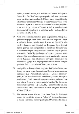 Estudos da CNBB - 107 
Igreja, e não só o clero, nas missões de Cristo e do Espírito 
Santo. É o Espírito Santo que capacita todos os batizados 
para participarem na obra de Cristo: todos os cristãos são 
chamados (como sacerdotes) a oferecer as suas vidas como 
sacrifício espiritual, todos são chamados (como profetas) 
a escutar e proclamar a Palavra, e todos são chamados 
(como administradores) a trabalhar pela vinda do Reino 
de Deus (cf. LG, n. 31). 
69. Com esta defi nição, fi ca claro que o leigo é Igreja, não apenas 
pertence à Igreja, assim como “somos um só corpo em Cristo, 
e, cada um de nós, membros uns dos outros” (Rm 12,5). Não 
se deve falar em superioridade de dignidade de pertença à 
Igreja quando são comparados os membros da hierarquia 
e os cristãos leigos – segundo esta mentalidade, os primei-ros 
seriam “mais” Igreja do que os leigos e, portanto, mais 
dignos. Esta mentalidade, errônea em seu princípio, esquece 
que a dignidade não advém dos serviços e ministérios no 
interior da Igreja, mas da própria iniciativa divina, sempre 
gratuita, da incorporação a Cristo pelo batismo. 
70. A dignidade dos membros e a graça da fi liação é comum a 
todos porque o povo chamado por Deus se insere em uma 
realidade que é “um só Senhor, uma só fé, um só batismo”. 
(Ef 4,5). A Christifi deles Laici lembra que, ao sair das águas 
do batismo, “todo o cristão ouve de novo aquela voz que 
um dia se fez ouvir nas águas do Jordão: ‘Tu és o meu 
Filho muito amado [...]’ (Lc 3,22), e compreende ter sido 
associado ao Filho, tornando-se fi lho de adoção e irmão de 
Cristo” (ChL, n. 11). 
71. Da mesma forma, não se pode mais falar de diferentes 
graus de perfeição, como se “alguns” fossem chamados 
a maior e outros a menor perfeição. O Concílio foi muito 
57 
Cristãos Leigos_BETA01.indd 57 30/05/14 13:40 
 