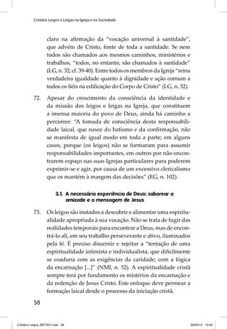 Cristãos Leigos e Leigas na Igreja e na Sociedade 
58 
claro na afi rmação da “vocação universal à santidade”, 
que advém de Cristo, fonte de toda a santidade. Se nem 
todos são chamados aos mesmos caminhos, ministérios e 
trabalhos, “todos, no entanto, são chamados à santidade” 
(LG, n. 32; cf. 39-40). Entre todos os membros da Igreja “reina 
verdadeira igualdade quanto à dignidade e ação comum a 
todos os fi éis na edifi cação do Corpo de Cristo” (LG, n. 32). 
72. Apesar do crescimento da consciên cia da identidade e 
da missão dos leigos e leigas na Igreja, que constituem 
a imensa maioria do povo de Deus, ainda há caminho a 
percorrer: “A tomada de consciência desta responsabili-dade 
laical, que nasce do batismo e da confi rmação, não 
se manifesta de igual modo em toda a parte; em alguns 
casos, porque (os leigos) não se formaram para assumir 
responsabilidades impor tantes, em outros por não encon-trarem 
espaço nas suas Igrejas particulares para poderem 
exprimir-se e agir, por causa de um excessivo clericalismo 
que os mantém à margem das decisões” (EG, n. 102). 
3.1. A necessária experiência de Deus: saborear a 
amizade e a mensagem de Jesus 
73. Os leigos são instados a descobrir e alimentar uma espiritu-alidade 
apropriada à sua vocação. Não se trata de fugir das 
realidades temporais para encontrar a Deus, mas de encon-trá- 
lo ali, em seu trabalho perseverante e ativo, iluminados 
pela fé. É preciso discernir e rejeitar a “tentação de uma 
espiritualidade intimista e individualista, que difi cilmente 
se coaduna com as exigências da caridade, com a lógica 
da encarnação [...]” (NMI, n. 52). A espiritualidade cristã 
sempre terá por fundamento os mistérios da encarnação e 
da redenção de Jesus Cristo. Este enfoque deve permear a 
formação laical desde o processo da iniciação cristã. 
Cristãos Leigos_BETA01.indd 58 30/05/14 13:40 
 