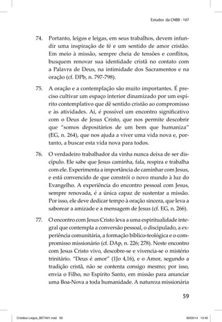 Estudos da CNBB - 107 
74. Portanto, leigos e leigas, em seus trabalhos, devem infun-dir 
uma inspiração de fé e um sentido de amor cristão. 
Em meio à missão, sempre cheia de tensões e confl itos, 
busquem renovar sua identidade cristã no contato com 
a Palavra de Deus, na intimidade dos Sacramentos e na 
oração (cf. DPb, n. 797-798). 
75. A oração e a contemplação são muito importantes. É pre-ciso 
cultivar um espaço interior dinamizado por um espí-rito 
contemplativo que dê sentido cristão ao compromisso 
e às atividades. Aí, é possível um encontro signifi cativo 
com o Deus de Jesus Cristo, que nos permite descobrir 
que “somos depositários de um bem que humaniza” 
(EG, n. 264), que nos ajuda a viver uma vida nova e, por-tanto, 
59 
a buscar esta vida nova para todos. 
76. O verdadeiro trabalhador da vinha nunca deixa de ser dis-cípulo. 
Ele sabe que Jesus caminha, fala, respira e trabalha 
com ele. Experimenta a importância de caminhar com Jesus, 
e está convencido de que constrói o novo mundo à luz do 
Evangelho. A experiência do encontro pessoal com Jesus, 
sempre renovada, é a única capaz de sustentar a missão. 
Por isso, ele deve dedicar tempo à oração sincera, que leva a 
saborear a amizade e a mensagem de Jesus (cf. EG, n. 266). 
77. O encontro com Jesus Cristo leva a uma espiritualidade inte-gral 
que contempla a conversão pessoal, o discipulado, a ex-periência 
comunitária, a formação bíblico-teológica e o com-promisso 
missionário (cf. DAp, n. 226; 278). Neste encontro 
com Jesus Cristo vivo, descobre-se e vivencia-se o mistério 
trinitário. “Deus é amor” (1Jo 4,16), e o Amor, segundo a 
tradição cristã, não se contenta consigo mesmo; por isso, 
envia o Filho, no Espírito Santo, em missão para anunciar 
uma Boa-Nova a toda humanidade. A natureza missionária 
Cristãos Leigos_BETA01.indd 59 30/05/14 13:40 
 