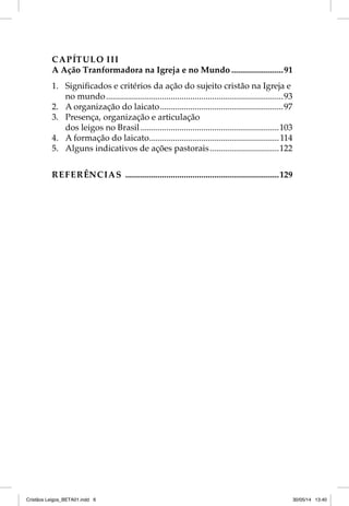 CAPÍTULO III 
A Ação Tranformadora na Igreja e no Mundo ........................91 
1. Signifi cados e critérios da ação do sujeito cristão na Igreja e 
no mundo ..................................................................................93 
2. A organização do laicato .........................................................97 
3. Presença, organização e articulação 
dos leigos no Brasil ................................................................103 
4. A formação do laicato ............................................................114 
5. Alguns indicativos de ações pastorais ................................122 
REFERÊNCIAS .......................................................................129 
Cristãos Leigos_BETA01.indd 6 30/05/14 13:40 
 