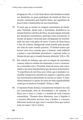 Cristãos Leigos e Leigas na Igreja e na Sociedade 
60 
da Igreja (cf. AG, n. 2; 6) é fruto dessa vida trinitária revelada 
aos discípulos, os quais participam da missão de Deus no 
mundo: conduzidos pelo Espírito Santo, são seguidores de 
Jesus Cristo e testemunhas de sua ressurreição. 
78. O amor que se mostra na imagem comunitária da Santís-sima 
Trindade, desde toda a eternidade, desdobra-se na 
missão histórico-salvífi ca de Deus, da qual a Igreja, formada 
por discípulos missionários, participa como sacramento. A 
missão da Igreja é motivada pela reintegração da humani-dade 
em uma vida plena de amor. O amor de Deus busca 
a face da criatura, desfi gurada nesse mundo pelo pecado, 
em vista de outro mundo possível. “O Senhor ensina que 
haverá uma nova morada para o homem, onde habitará 
a justiça e cuja felicidade preencherá e superará todos os 
desejos de paz que o coração humano alimenta” (GS, n. 39). 
79. Em virtude do batismo, que está na origem do sacerdócio 
comum, todos os cristãos são chamados a viver e a transmi-tir 
a comunhão com a Trindade, fonte de nossa vida comu-nitária 
e do amor transbordante que devemos testemunhar. 
“A experiência de um Deus uno e trino, que é unidade e co-munhão 
inseparável, permite-nos superar o egoísmo, para 
nos encontrarmos plenamente no serviço ao outro. A expe-riência 
batismal é o ponto de início de toda espiritualidade 
cristã que se funda na Trindade” (DAp, n. 240). 
80. O Apóstolo Paulo destaca o fundamento trinitário da vida 
em comunidade, feita de diversidades e de unidade. O 
Deus uno e trino é a fonte e o modelo de toda vivência 
comunitária. “Existem dons diferentes, mas o Espírito é 
o mesmo; diferentes serviços, mas o Senhor é o mesmo; 
diferentes modos de agir, mas é o mesmo Deus que realiza 
tudo em todos” (1Cor 12,4-6). 
Cristãos Leigos_BETA01.indd 60 30/05/14 13:40 
 