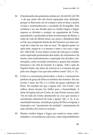 Estudos da CNBB - 107 
81. O testemunho dos primeiros cristãos (cf. At 2,42-45; 4,32-35) 
é de que entre eles não havia separação nem distinção, 
porque os fi éis eram um só coração e uma só alma, e juntos 
viviam e testemunhavam a novidade do Evangelho. Este 
continua a ser um desafi o para os cristãos leigos e leigas: 
superar as divisões e avançar no seguimento de Cristo, 
aprendendo e praticando as bem-aventuranças do Reino, o 
estilo de vida do Mestre Jesus: seu amor e obediência fi lial 
ao Pai, sua compaixão diante da dor humana, seu amor ser-viçal 
até o dom de sua vida na cruz: “Se alguém quiser vir 
após mim, negue-se a si mesmo e tome a sua cruz e siga-me” 
(Mc 8,34). A cruz indica o rumo de vida para o cristão, 
como superação permanente dos males, do sofrimento e da 
morte, como enfrentamento e superação das divisões e do-minações, 
como recriação misteriosa e pascal das relações 
humanas e da vida do mundo. E a Igreja, “sob a ação do 
Espírito Santo, não deixe de renovar-se a si mesma até que 
pela cruz chegue à luz que não conhece ocaso” (LG, n. 11). 
82. Cristo é o sacramento primordial, o sinal e o instrumento 
perfeito da graça de Deus na história dos homens. Ele nos 
revela o amor do Pai e é a fonte da graça redentora de 
Deus. Na medida em que a Igreja está “em Cristo”, um 
refl exo dessa mesma luz brilha para a humanidade. A 
fonte da Igreja está em Cristo, de cuja Paixão nasceu: pois 
“foi do lado de Cristo adormecido na cruz que nasceu o 
sacramento admirável de toda a Igreja” (SC, n. 5). A co-munidade 
humana, reunida por graça de Deus na Igreja, é 
chamada a ser “sacramento da unidade”, instrumento da 
ação salvífi ca de Cristo no mundo. 
83. Muitos cristãos leigos e leigas, por motivos como enfer-midades 
e circunstâncias adversas, estão impossibilitados 
61 
Cristãos Leigos_BETA01.indd 61 30/05/14 13:40 
 