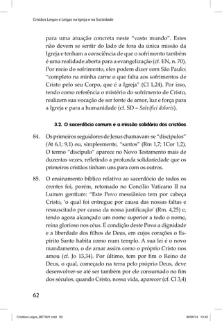 Cristãos Leigos e Leigas na Igreja e na Sociedade 
62 
para uma atuação concreta neste “vasto mundo”. Estes 
não devem se sentir do lado de fora da única missão da 
Igreja e tenham a consciência de que o sofrimento também 
é uma realidade aberta para a evangelização (cf. EN, n. 70). 
Por meio do sofrimento, eles podem dizer com São Paulo: 
“completo na minha carne o que falta aos sofrimentos de 
Cristo pelo seu Corpo, que é a Igreja” (Cl 1,24). Por isso, 
tendo como referência o mistério do sofrimento de Cristo, 
realizem sua vocação de ser fonte de amor, luz e força para 
a Igreja e pa ra a humanidade (cf. SD – Salvifi ci doloris). 
3.2. O sacerdócio comum e a missão solidária dos cristãos 
84. Os primeiros seguidores de Jesus chamavam-se “discípulos” 
(At 6,1; 9,1) ou, simplesmente, “santos” (Rm 1,7; 1Cor 1,2). 
O termo “discípulo” aparece no Novo Testamento mais de 
duzentas vezes, refl etindo a profunda solidariedade que os 
primeiros cristãos tinham uns para com os outros. 
85. O ensinamento bíblico relativo ao sacerdócio de todos os 
crentes foi, porém, retomado no Concílio Vaticano II na 
Lumen gentium: “Este Povo messiânico tem por cabeça 
Cristo, ‘o qual foi entregue por causa das nossas faltas e 
ressuscitado por causa da nossa justifi cação’ (Rm. 4,25) e, 
tendo agora alcançado um nome superior a todo o nome, 
reina glorioso nos céus. É condição deste Povo a dignidade 
e a liberdade dos fi lhos de Deus, em cujos corações o Es-pírito 
Santo habita como num templo. A sua lei é o novo 
mandamento, o de amar assim como o próprio Cristo nos 
amou (cf. Jo 13,34). Por último, tem por fi m o Reino de 
Deus, o qual, começado na terra pelo próprio Deus, deve 
desenvolver-se até ser também por ele consumado no fi m 
dos séculos, quando Cristo, nossa vida, aparecer (cf. Cl 3,4) 
Cristãos Leigos_BETA01.indd 62 30/05/14 13:40 
 