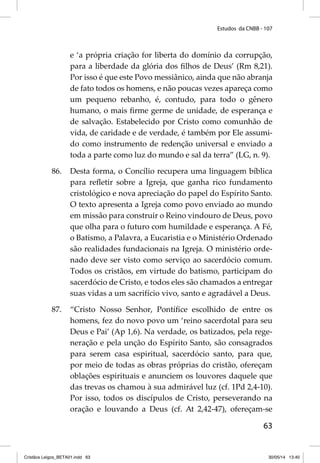 Estudos da CNBB - 107 
e ‘a própria criação for liberta do domínio da corrupção, 
para a liberdade da glória dos fi lhos de Deus’ (Rm 8,21). 
Por isso é que este Povo messiânico, ainda que não abranja 
de fato todos os homens, e não poucas vezes apareça como 
um pequeno rebanho, é, contudo, para todo o gênero 
humano, o mais fi rme germe de unidade, de esperança e 
de salvação. Estabelecido por Cristo como comunhão de 
vida, de caridade e de verdade, é também por Ele assumi-do 
como instrumento de redenção universal e enviado a 
toda a parte como luz do mundo e sal da terra” (LG, n. 9). 
86. Desta forma, o Concílio recupera uma linguagem bíblica 
para refl etir sobre a Igreja, que ganha rico fundamento 
cristológico e nova apreciação do papel do Espírito Santo. 
O texto apresenta a Igreja como povo enviado ao mundo 
em missão para construir o Reino vindouro de Deus, povo 
que olha para o futuro com humildade e esperança. A Fé, 
o Batismo, a Palavra, a Eucaristia e o Ministério Ordenado 
são realidades fundacionais na Igreja. O ministério orde-nado 
deve ser visto como serviço ao sacerdócio comum. 
Todos os cristãos, em virtude do batismo, participam do 
sacerdócio de Cristo, e todos eles são chamados a entregar 
suas vidas a um sacrifício vivo, santo e agradável a Deus. 
87. “Cristo Nosso Senhor, Pontífi ce escolhido de entre os 
homens, fez do novo povo um ‘reino sacerdotal para seu 
Deus e Pai’ (Ap 1,6). Na verdade, os batizados, pela rege-neração 
e pela unção do Espírito Santo, são consagrados 
para serem casa espiritual, sacerdócio santo, para que, 
por meio de todas as obras próprias do cristão, ofereçam 
oblações espirituais e anunciem os louvores daquele que 
das trevas os chamou à sua admirável luz (cf. 1Pd 2,4-10). 
Por isso, todos os discípulos de Cristo, perseverando na 
oração e louvando a Deus (cf. At 2,42-47), ofereçam-se 
63 
Cristãos Leigos_BETA01.indd 63 30/05/14 13:40 
 