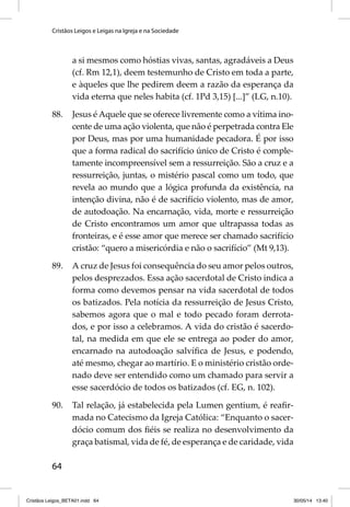 Cristãos Leigos e Leigas na Igreja e na Sociedade 
64 
a si mesmos como hóstias vivas, santas, agradáveis a Deus 
(cf. Rm 12,1), deem testemunho de Cristo em toda a parte, 
e àqueles que lhe pedirem deem a razão da esperança da 
vida eterna que neles habita (cf. 1Pd 3,15) [...]” (LG, n.10). 
88. Jesus é Aquele que se oferece livremente como a vítima ino-cente 
de uma ação violenta, que não é perpetrada contra Ele 
por Deus, mas por uma humanidade pecadora. É por isso 
que a forma radical do sacrifício único de Cristo é comple-tamente 
incompreensível sem a ressurreição. São a cruz e a 
ressurreição, juntas, o mistério pascal como um todo, que 
revela ao mundo que a lógica profunda da existência, na 
intenção divina, não é de sacrifício violento, mas de amor, 
de autodoação. Na encarnação, vida, morte e ressurreição 
de Cristo encontramos um amor que ultrapassa todas as 
fronteiras, e é esse amor que merece ser chamado sacrifício 
cristão: “quero a misericórdia e não o sacrifício” (Mt 9,13). 
89. A cruz de Jesus foi consequência do seu amor pelos outros, 
pelos desprezados. Essa ação sacerdotal de Cristo indica a 
forma como devemos pensar na vida sacerdotal de todos 
os batizados. Pela notícia da ressurreição de Jesus Cristo, 
sabemos agora que o mal e todo pecado foram derrota-dos, 
e por isso a celebramos. A vida do cristão é sacerdo-tal, 
na medida em que ele se entrega ao poder do amor, 
encarnado na autodoação salvífi ca de Jesus, e podendo, 
até mesmo, chegar ao martírio. E o ministério cristão orde-nado 
deve ser entendido como um chamado para servir a 
esse sacerdócio de todos os batizados (cf. EG, n. 102). 
90. Tal relação, já estabelecida pela Lumen gentium, é reafi r-mada 
no Catecismo da Igreja Católica: “Enquanto o sacer-dócio 
comum dos fi éis se realiza no desenvolvimento da 
graça batismal, vida de fé, de esperança e de caridade, vida 
Cristãos Leigos_BETA01.indd 64 30/05/14 13:40 
 