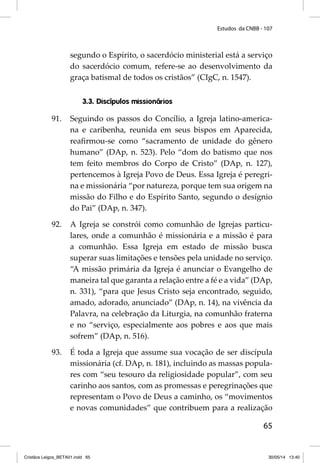 Estudos da CNBB - 107 
segundo o Espírito, o sacerdócio ministerial está a serviço 
do sacerdócio comum, refere-se ao desenvolvimento da 
graça batismal de todos os cristãos” (CIgC, n. 1547). 
65 
3.3. Discípulos missionários 
91. Seguindo os passos do Concílio, a Igreja latino-america-na 
e caribenha, reunida em seus bispos em Aparecida, 
reafi rmou-se como “sacramento de unidade do gênero 
humano” (DAp, n. 523). Pelo “dom do batismo que nos 
tem feito membros do Corpo de Cristo” (DAp, n. 127), 
pertencemos à Igreja Povo de Deus. Essa Igreja é peregri-na 
e missionária “por natureza, porque tem sua origem na 
missão do Filho e do Espírito Santo, segundo o desígnio 
do Pai” (DAp, n. 347). 
92. A Igreja se constrói como comunhão de Igrejas particu-lares, 
onde a comunhão é missionária e a missão é para 
a comunhão. Essa Igreja em estado de missão busca 
superar suas limitações e tensões pela unidade no serviço. 
“A missão primária da Igreja é anunciar o Evangelho de 
maneira tal que garanta a relação entre a fé e a vida” (DAp, 
n. 331), “para que Jesus Cristo seja encontrado, seguido, 
amado, adorado, anunciado” (DAp, n. 14), na vivência da 
Palavra, na celebração da Liturgia, na comunhão fraterna 
e no “serviço, especialmente aos pobres e aos que mais 
sofrem” (DAp, n. 516). 
93. É toda a Igreja que assume sua vocação de ser discípula 
missionária (cf. DAp, n. 181), incluindo as massas popula-res 
com “seu tesouro da religiosidade popular”, com seu 
carinho aos santos, com as promessas e peregrinações que 
representam o Povo de Deus a caminho, os “movimentos 
e novas comunidades” que contribuem para a realização 
Cristãos Leigos_BETA01.indd 65 30/05/14 13:40 
 