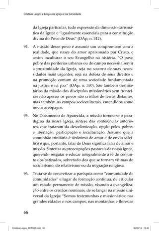 Cristãos Leigos e Leigas na Igreja e na Sociedade 
66 
da Igreja particular, tudo expressão da dimensão carismá-tica 
da Igreja e “igualmente essenciais para a constituição 
divina do Povo de Deus” (DAp, n. 312). 
94. A missão desse povo é assumir um compromisso com a 
realidade, que nasce do amor apaixonado por Cristo, e 
assim inculturar o seu Evangelho na história. “O povo 
pobre das periferias urbanas ou do campo necessita sentir 
a proximidade da Igreja, seja no socorro de suas neces-sidades 
mais urgentes, seja na defesa de seus direitos e 
na promoção comum de uma sociedade fundamentada 
na justiça e na paz” (DAp, n. 550). São também destina-tários 
da missão dos discípulos missionários sem frontei-ras 
não apenas os povos não cristãos de terras distantes, 
mas também os campos socioculturais, entendidos como 
novos areópagos. 
95. No Documento de Aparecida, a missão tornou-se o para-digma 
da nossa Igreja, síntese das conferências anterio-res, 
que trataram da descolonização, opção pelos pobres 
e libertação, participação e inculturação. Assume que a 
comunhão trinitária é sinônimo de amor e de envio salví-fi 
co e que, portanto, falar de Deus signifi ca falar de amor e 
missão. Sintetiza as preocupações pastorais da nossa Igreja, 
querendo resgatar e educar integralmente a fé do conjun-to 
dos batizados, sobretudo dos que se tornam vítimas do 
secularismo, do relativismo ou da migração religiosa. 
96. Trata-se de concretizar a paróquia como “comunidade de 
comunidades” e lugar de formação contínua, de articular 
um estado permanente de missão, visando a evangeliza-ção 
entre os cristãos nominais, de se lançar na missão uni-versal 
da Igreja: “Somos testemunhas e missionários: nas 
grandes cidades e nos campos, nas montanhas e fl orestas 
Cristãos Leigos_BETA01.indd 66 30/05/14 13:40 
 