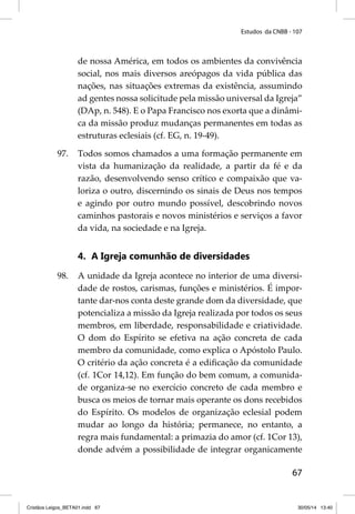 Estudos da CNBB - 107 
de nossa América, em todos os ambientes da convivência 
social, nos mais diversos areópagos da vida pública das 
nações, nas situações extremas da existência, assumindo 
ad gentes nossa solicitude pela missão universal da Igreja” 
(DAp, n. 548). E o Papa Francisco nos exorta que a dinâmi-ca 
da missão produz mudanças permanentes em todas as 
estruturas eclesiais (cf. EG, n. 19-49). 
97. Todos somos chamados a uma formação permanente em 
vista da humanização da realidade, a partir da fé e da 
razão, desenvolvendo senso crítico e compaixão que va-loriza 
o outro, discernindo os sinais de Deus nos tempos 
e agindo por outro mundo possível, descobrindo novos 
caminhos pastorais e novos ministérios e serviços a favor 
da vida, na sociedade e na Igreja. 
67 
4. A Igreja comunhão de diversidades 
98. A unidade da Igreja acontece no interior de uma diversi-dade 
de rostos, carismas, funções e ministérios. É impor-tante 
dar-nos conta deste grande dom da diversidade, que 
potencializa a missão da Igreja realizada por todos os seus 
membros, em liberdade, responsabilidade e criatividade. 
O dom do Espírito se efetiva na ação concreta de cada 
membro da comunidade, como explica o Apóstolo Paulo. 
O critério da ação concreta é a edifi cação da comunidade 
(cf. 1Cor 14,12). Em função do bem comum, a comunida-de 
organiza-se no exercício concreto de cada membro e 
busca os meios de tornar mais operante os dons recebidos 
do Espírito. Os modelos de organização eclesial podem 
mudar ao longo da história; permanece, no entanto, a 
regra mais fundamental: a primazia do amor (cf. 1Cor 13), 
donde advém a possibilidade de integrar organicamente 
Cristãos Leigos_BETA01.indd 67 30/05/14 13:40 
 
