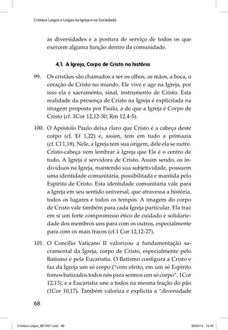 Cristãos Leigos e Leigas na Igreja e na Sociedade 
68 
as diversidades e a postura de serviço de todos os que 
exercem alguma função dentro da comunidade. 
4.1. A Igreja, Corpo de Cristo na história 
99. Os cristãos são chamados a ser os olhos, as mãos, a boca, o 
coração de Cristo no mundo. Ele vive e age na Igreja, por 
isso ela é sacramento, sinal, instrumento de Cristo. Esta 
realidade da presença de Cristo na Igreja é explicitada na 
imagem proposta por Paulo, a de que a Igreja é Corpo de 
Cristo (cf. 1Cor 12,12-30; Rm 12,4-5). 
100. O Apóstolo Paulo deixa claro que Cristo é a cabeça deste 
corpo (cf. Ef 1,22) e, assim, tem em tudo a primazia 
(cf. Cl 1,18). Nele, a Igreja tem sua origem, dele ela se nutre. 
Cristo-cabeça vem lembrar à Igreja que Ele é o centro de 
tudo. A Igreja é servidora de Cristo. Assim sendo, os in-divíduos 
na Igreja, mantendo sua subjetividade, possuem 
uma identidade comunitária, possibilitada e mantida pelo 
Espírito de Cristo. Esta identidade comunitária vale para 
a Igreja em seu sentido universal, que atravessa a história, 
todos os lugares e todos os tempos. A imagem do corpo 
de Cristo vale também para cada Igreja particular. Ela traz 
em si um forte compromisso ético de cuidado e solidarie-dade 
dos membros uns para com os outros, especialmente 
para com os mais fracos (cf.1 Cor 12,12-27). 
101. O Concílio Vaticano II valorizou a fundamentação sa-cramental 
da Igreja, corpo de Cristo, especialmente pelo 
Batismo e pela Eucaristia. O Batismo confi gura a Cristo e 
faz da Igreja um só corpo (“com efeito, em um só Espírito 
fomos batizados todos nós para sermos um só corpo”, 1Cor 
12,13), e a Eucaristia une a todos na mesma fração do pão 
(1Cor 10,17). Também valoriza e explicita a “diversidade 
Cristãos Leigos_BETA01.indd 68 30/05/14 13:40 
 