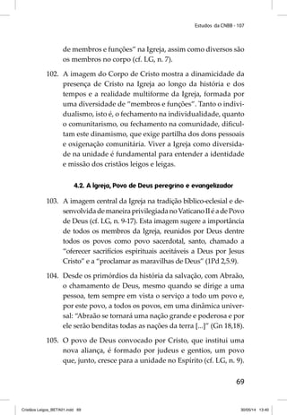 Estudos da CNBB - 107 
de membros e funções” na Igreja, assim como diversos são 
os membros no corpo (cf. LG, n. 7). 
102. A imagem do Corpo de Cristo mostra a dinamicidade da 
presença de Cristo na Igreja ao longo da história e dos 
tempos e a realidade multiforme da Igreja, formada por 
uma diversidade de “membros e funções”. Tanto o indivi-dualismo, 
isto é, o fechamento na individualidade, quanto 
o comunitarismo, ou fechamento na comunidade, difi cul-tam 
este dinamismo, que exige partilha dos dons pessoais 
e oxigenação comunitária. Viver a Igreja como diversida-de 
na unidade é fundamental para entender a identidade 
69 
e missão dos cristãos leigos e leigas. 
4.2. A Igreja, Povo de Deus peregrino e evangelizador 
103. A imagem central da Igreja na tradição bíblico-eclesial e de-senvolvida 
de maneira privilegiada no Vaticano II é a de Povo 
de Deus (cf. LG, n. 9-17). Esta imagem sugere a importância 
de todos os membros da Igreja, reunidos por Deus dentre 
todos os povos como povo sacerdotal, santo, chamado a 
“oferecer sacrifícios espirituais aceitáveis a Deus por Jesus 
Cristo” e a “proclamar as maravilhas de Deus” (1Pd 2,5.9). 
104. Desde os primórdios da história da salvação, com Abraão, 
o chamamento de Deus, mesmo quando se dirige a uma 
pessoa, tem sempre em vista o serviço a todo um povo e, 
por este povo, a todos os povos, em uma dinâmica univer-sal: 
“Abraão se tornará uma nação grande e poderosa e por 
ele serão benditas todas as nações da terra [...]” (Gn 18,18). 
105. O povo de Deus convocado por Cristo, que institui uma 
nova aliança, é formado por judeus e gentios, um povo 
que, junto, cresce para a unidade no Espírito (cf. LG, n. 9). 
Cristãos Leigos_BETA01.indd 69 30/05/14 13:40 
 