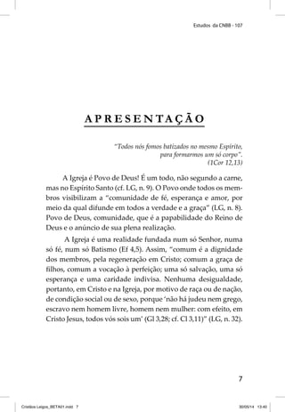Estudos da CNBB - 107 
7 
APRESENTAÇÃO 
“Todos nós fomos batizados no mesmo Espírito, 
para formarmos um só corpo”. 
(1Cor 12,13) 
A Igreja é Povo de Deus! É um todo, não segundo a carne, 
mas no Espírito Santo (cf. LG, n. 9). O Povo onde todos os mem-bros 
visibilizam a “comunidade de fé, esperança e amor, por 
meio da qual difunde em todos a verdade e a graça” (LG, n. 8). 
Povo de Deus, comunidade, que é a papabilidade do Reino de 
Deus e o anúncio de sua plena realização. 
A Igreja é uma realidade fundada num só Senhor, numa 
só fé, num só Batismo (Ef 4,5). Assim, “comum é a dignidade 
dos membros, pela regeneração em Cristo; comum a graça de 
fi lhos, comum a vocação à perfeição; uma só salvação, uma só 
esperança e uma caridade indivisa. Nenhuma desigualdade, 
portanto, em Cristo e na Igreja, por motivo de raça ou de nação, 
de condição social ou de sexo, porque ‘não há judeu nem grego, 
escravo nem homem livre, homem nem mulher: com efeito, em 
Cristo Jesus, todos vós sois um’ (Gl 3,28; cf. Cl 3,11)” (LG, n. 32). 
Cristãos Leigos_BETA01.indd 7 30/05/14 13:40 
 