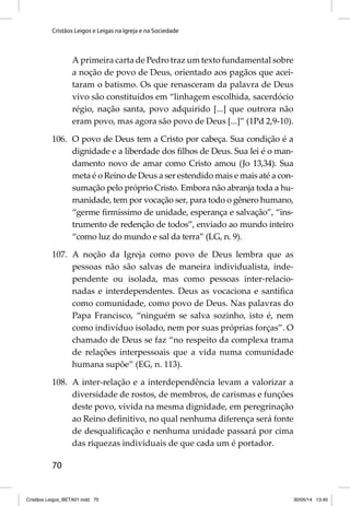 Cristãos Leigos e Leigas na Igreja e na Sociedade 
70 
A primeira carta de Pedro traz um texto fundamental sobre 
a noção de povo de Deus, orientado aos pagãos que acei-taram 
o batismo. Os que renasceram da palavra de Deus 
vivo são constituídos em “linhagem escolhida, sacerdócio 
régio, nação santa, povo adquirido [...] que outrora não 
eram povo, mas agora são povo de Deus [...]” (1Pd 2,9-10). 
106. O povo de Deus tem a Cristo por cabeça. Sua condição é a 
dignidade e a liberdade dos fi lhos de Deus. Sua lei é o man-damento 
novo de amar como Cristo amou (Jo 13,34). Sua 
meta é o Reino de Deus a ser estendido mais e mais até a con-sumação 
pelo próprio Cristo. Embora não abranja toda a hu-manidade, 
tem por vocação ser, para todo o gênero humano, 
“germe fi rmíssimo de unidade, esperança e salvação”, “ins-trumento 
de redenção de todos”, enviado ao mundo inteiro 
“como luz do mundo e sal da terra” (LG, n. 9). 
107. A noção da Igreja como povo de Deus lembra que as 
pessoas não são salvas de maneira individualista, inde-pendente 
ou isolada, mas como pessoas inter-relacio-nadas 
e interdependentes. Deus as vocaciona e santifi ca 
como comunidade, como povo de Deus. Nas palavras do 
Papa Francisco, “ninguém se salva sozinho, isto é, nem 
como indivíduo isolado, nem por suas próprias forças”. O 
chamado de Deus se faz “no respeito da complexa trama 
de relações interpessoais que a vida numa comunidade 
humana supõe” (EG, n. 113). 
108. A inter-relação e a interdependência levam a valorizar a 
diversidade de rostos, de membros, de carismas e funções 
deste povo, vivida na mesma dignidade, em peregrinação 
ao Reino defi nitivo, no qual nenhuma diferença será fonte 
de desqualifi cação e nenhuma unidade passará por cima 
das riquezas individuais de que cada um é portador. 
Cristãos Leigos_BETA01.indd 70 30/05/14 13:40 
 