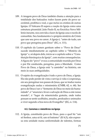 Estudos da CNBB - 107 
109. A imagem povo de Deus também chama a atenção para a 
totalidade dos batizados: todos fazem parte do povo sa-cerdotal, 
profético e real, o que inclui os cristãos de outras 
Igrejas. O Vaticano II supera a noção da Igreja como uma 
estrutura piramidal. João Paulo II, na Encíclica Novo Mil-lenio 
ineunte, nos convida a fazer da Igreja casa e escola de 
comunhão. Seu fundamento é o próprio mistério de Cristo 
que une seu povo no amor. A Igreja é, “antes de tudo, um 
povo que peregrina para Deus” (EG, n. 111). 
110. O capítulo da Lumen gentium sobre o “Povo de Deus” 
sucede imediatamente ao capítulo sobre o “Mistério da 
Igreja” e, só depois dele, inicia-se o capítulo sobre a “Cons-tituição 
hierárquica da Igreja”, com muitas consequências. 
A fi gura do “povo” evoca a comunidade reunida por Deus 
e por Ele conduzida, peregrina, para a liberdade. Como 
Povo de Deus, a Igreja está “a caminho” na história, em 
meio às suas ambiguidades. 
111. O sujeito da evangelização é todo o povo de Deus, a Igreja. 
Ela não pode perder de vista o serviço à vida e à esperança, 
em seu peregrinar nos passos de Jesus, que se traduz numa 
evangelização audaz e missionária (CNBB, 62, n. 68). Ser 
povo de Deus é ser o “fermento de Deus no meio da huma-nidade”, 
é “anunciar e levar a salvação de Deus a este nosso 
mundo”, é “lugar da misericórdia gratuita, onde todos 
possam se sentir acolhidos, amados, perdoados e animados 
a viver segundo a boa nova do Evangelho” (EG, n. 114). 
71 
4.3. Carismas e ministérios na Igreja 
112. A Igreja, constituída povo de Deus, para a qual há “um 
só Senhor, uma só fé, um só batismo” (Ef 4,5), não expres-sa 
esta unidade numa uniformidade de talentos, formas 
Cristãos Leigos_BETA01.indd 71 30/05/14 13:40 
 