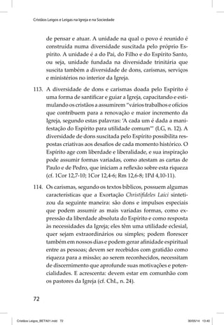 Cristãos Leigos e Leigas na Igreja e na Sociedade 
72 
de pensar e atuar. A unidade na qual o povo é reunido é 
construída numa diversidade suscitada pelo próprio Es-pírito. 
A unidade é a do Pai, do Filho e do Espírito Santo, 
ou seja, unidade fundada na diversidade trinitária que 
suscita também a diversidade de dons, carismas, serviços 
e ministérios no interior da Igreja. 
113. A diversidade de dons e carismas doada pelo Espírito é 
uma forma de santifi car e guiar a Igreja, capacitando e esti-mulando 
os cristãos a assumirem “vários trabalhos e ofícios 
que contribuem para a renovação e maior incremento da 
Igreja, segundo estas palavras: ‘A cada um é dada a mani-festação 
do Espírito para utilidade comum’” (LG, n. 12). A 
diversidade de dons suscitada pelo Espírito possibilita res-postas 
criativas aos desafi os de cada momento histórico. O 
Espírito age com liberdade e liberalidade, e sua inspiração 
pode assumir formas variadas, como atestam as cartas de 
Paulo e de Pedro, que iniciam a refl exão sobre esta riqueza 
(cf. 1Cor 12,7-10; 1Cor 12,4-6; Rm 12,6-8; 1Pd 4,10-11). 
114. Os carismas, segundo os textos bíblicos, possuem algumas 
características que a Exortação Christifi deles Laici sinteti-zou 
da seguinte maneira: são dons e impulsos especiais 
que podem assumir as mais variadas formas, como ex-pressão 
da liberdade absoluta do Espírito e como resposta 
às necessidades da Igreja; eles têm uma utilidade eclesial, 
quer sejam extraordinários ou simples; podem fl orescer 
também em nossos dias e podem gerar afi nidade espiritual 
entre as pessoas; devem ser recebidos com gratidão como 
riqueza para a missão; ao serem reconhecidos, necessitam 
de discernimento que aprofunde suas motivações e poten-cialidades. 
E acrescenta: devem estar em comunhão com 
os pastores da Igreja (cf. ChL, n. 24). 
Cristãos Leigos_BETA01.indd 72 30/05/14 13:40 
 